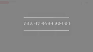Q. 신라면에 대해 어떻게 생각하시나요?
34세, 남 (직장인)
신라면이요? 식상한데…
광고를 좀 재밌게 만들면
다르게 보이지 않을까요?
32세, 여 (교사)
신라면은 어른들이나 좋아하
지, (중략) 신라면, 브랜드도
올드하고, 이미 익숙한 맛이죠.
31세, 여 (직장인)
요즘도 신라면 광고를 하나요?
포장지가 좀 바뀌면 신선할
지도 모르겠네요.
신라면, 너무 익숙해서 관심이 없다
 