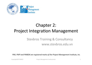 Chapter	
  2:	
  	
  
Project	
  Integra2on	
  Management	
  
Stevbros	
  Training	
  &	
  Consultancy	
  
www.stevbros.edu.vn	
  
Copyright@STEVBROS	
   Project	
  Management	
  Fundamentals	
   1	
  
PMI,	
  PMP	
  and	
  PMBOK	
  are	
  registered	
  marks	
  of	
  the	
  Project	
  Management	
  Ins9tute,	
  Inc.	
  
 
