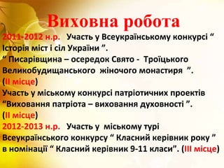 Виховна робота
2011-2012 н.р. Участь у Всеукраїнському конкурсі “
Історія міст і сіл України ”.
“ Писарівщина – осередок Свято - Троїцького
Великобудищанського жіночого монастиря ”.
(ІІ місце)
Участь у міському конкурсі патріотичних проектів
“Виховання патріота – виховання духовності ”.
(ІІ місце)
2012-2013 н.р. Участь у міському турі
Всеукраїнського конкурсу “ Класний керівник року ”
в номінації “ Класний керівник 9-11 класи”. (ІІІ місце)
 