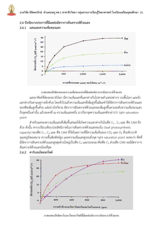 นายวิชัย ลิขิตพรรักษ์ ตาแหน่งครู คศ.1 สาขาชีววิทยา กลุ่มสาระการเรียนรู้วิทยาศาสตร์ โรงเรียนเตรียมอุดมศึกษา 15.
2.6 ปัจจัยบางประการที่มีผลต่ออัตราการสังเคราะห์ด้วยแสง
2.6.1 แสงและความเข้มของแสง
ภาพแสดงปัจจัยแสงและความเข้มของแสงที่มีผลต่ออัตราการสังเคราะห์ด้วยแสง
แสงอาทิตย์ที่ส่องลงมายังโลก มีความเข้มแสงที่แตกต่างกันไปตามตาแหน่งต่างๆ บนพื้นโลก และยัง
แตกต่างกันตามฤดูกาลอีกด้วย โดยทั่วไปแล้วความเข้มแสงที่เพิ่มสูงขึ้นมีผลทาให้อัตราการสังเคราะห์ด้วยแสง
ของพืชเพิ่มสูงขึ้นด้วย แต่อย่างไรก็ตาม อัตราการสังเคราะห์ด้วยแสงจะเพิ่มสูงขึ้นตามระดับความเข้มของแสง
ถึงจุดหนึ่งเท่านั้น แล้วจะคงที่ ณ ความเข้มแสงหนึ่ง เราเรียกจุดความเข้มแสงดังกล่าวว่า light saturation
point
สาหรับผลของความเข้มแสงที่เพิ่มขึ้นส่งผลให้เกิดความแตกต่างกันในพืช C3 , C4 และ พืช CAM อีก
ด้วย ดังนั้น หากเปรียบเทียบประสิทธิภาพในการสังเคราะห์ด้วยแสงของใบ (leaf photosynthetic
capacity) ของพืช C3 , C4 และ พืช CAM ที่วัดในสภาวะที่มีความเข้มข้นของ CO2 และ O2 ที่ระดับปกติ
อุณหภูมิพอเหมาะ ความชื้นสัมพัทธ์สูง และความเข้มแสงสูงจนถึงจุด light saturation point จะพบว่า พืชที่
มีอัตราการสังเคราะห์ด้วยแสงสูงสุดส่วนใหญ่เป็นพืช C4 และรองลงมาคือพืช C3 ส่วนพืช CAM จะมีอัตราการ
สังเคราะห์ด้วยแสงน้อยที่สุด
2.6.2 คาร์บอนไดออกไซด์
ภาพแสดงปัจจัยคาร์บอนไดออกไซด์ที่มีผลต่ออัตราการสังเคราะห์ด้วยแสง
 