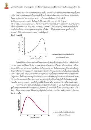 นายวิชัย ลิขิตพรรักษ์ ตาแหน่งครู คศ.1 สาขาชีววิทยา กลุ่มสาระการเรียนรู้วิทยาศาสตร์ โรงเรียนเตรียมอุดมศึกษา 16.
โดยทั่วไปแล้ว ถ้าความเข้มข้นของ CO2 เพิ่มขึ้น อัตราการสังเคราะห์ด้วยแสงของพืชจะเพิ่มสูงขึ้นตาม
ไปด้วย เมื่อความเข้มข้นของ CO2 ในอากาศเพิ่มขึ้นจนถึงระดับหนึ่งที่ทาให้อัตราการตรึง CO2 ของพืชเท่ากับ
อัตราการปล่อย CO2 โดยกระบวนการหายใจ เราเรียกความเข้มข้นของ CO2 ที่ระดับนี้
ว่า CO2 compensation point ซึ่งเป็นระดับที่มีการแลกเปลี่ยนของ net CO2 เป็นศูนย์
พืช C4 มี CO2 compensation point ที่ระดับความเข้มข้นต่ากว่าพืช C3 มาก เนื่องจากพืช C4 มีกลไกในการ
เพิ่มความเข้มข้นของ CO2 ใน bundle sheet cell ดังนั้นพืช C4 จึงต้องการ CO2 ในระดับความเข้มข้นที่ไม่
มากนักก่อนที่จะถึง CO2 compensation point แต่ในพืช C3 ที่มี photorespiration สูง เมื่อ CO2 ใน
อากาศต่า มี CO2 compensation point ในระดับที่สูงกว่า
2.6.3 อุณหภูมิ
ใบพืชที่ได้รับแสงโดยตรงจะมีผลทาให้อุณหภูมิของใบเพิ่มสูงขึ้นอย่างหลีกเลี่ยงไม่ได้ แต่พืชมีกลไกใน
การระบายความร้อนได้หลายวิธี เช่น การปลดปล่อยความร้อนจากใบพืชโดยตรง หรือปลดปล่อยความร้อน
โดยแฝงไปกับกระบวนการคายน้าของพืช อย่างไรก็ตามหากพิจารณาอิทธิพลของอุณหภูมิเพียงอย่างเดียวต่อ
อัตราการสังเคราะห์ด้วยแสงของพืช พบว่า อัตราการสังเคราะห์ด้วยแสงของพืชจะเพิ่มขึ้น เมื่ออุณหภูมิสูงขึ้น
ในช่วง 0-35 °C หรือ 0-40 °C อย่างไรก็ตาม หากอุณหภูมิสูงกว่านี้ อัตราการสังเคราะห์ด้วยแสงของพืชส่วน
ใหญ่จะลดลง ทั้งนี้เนื่องจากอุณหภูมิมีผลต่อกระบวนการทางชีวเคมีต่างๆ ในกระบวนการสังเคราะห์ด้วยแสง
เช่น การทางานของเอนไซม์ใน Calvin cycle และ อุณหภูมิที่สูงเกินไปหรือต่าเกินไปยังส่งผลต่อคุณสมบัติ
ความเป็น semipermeability ของเยื่อหุ้มเซลล์ที่จาเป็นต่อการทางานของกระบวนการสังเคราะห์ด้วยแสง
นอกจากนี้ ผลของอุณหภูมิที่เพิ่มขึ้นจะมีความแตกต่างกันในพืช C3 และ C4 อีกด้วย โดยเมื่ออุณหภูมิ
สูงขึ้น อัตราการสังเคราะห์ด้วยแสงของพืช C3 จะลดลง เนื่องจากการเพิ่มขึ้นของ photorespiration แต่ใน
พืช C4 ที่มี photorespiration ที่ต่า อุณหภูมิที่สูงขึ้นจึงมีผลต่ออัตราการสังเคราะห์ด้วยแสงพืช C4 น้อยมาก
2.6.4 อายุใบ
ภาพแสดงปัจจัยอุณหภูมิที่มีผลต่ออัตรา
การสังเคราะห์ด้วยแสง
ภาพแสดงปัจจัยอายุใบที่มีผลต่ออัตรา
การสังเคราะห์ด้วยแสง
 