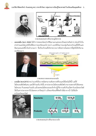 นายวิชัย ลิขิตพรรักษ์ ตาแหน่งครู คศ.1 สาขาชีววิทยา กลุ่มสาระการเรียนรู้วิทยาศาสตร์ โรงเรียนเตรียมอุดมศึกษา 3.
ภาพแสดงผลสรุปการศึกษาของจูเลียส ซาซ
- เองเกลมัน (พ.ศ. 2426) ได้ทาการทดลองโดยนาปริซึมมาแยกแสงออกเป็นสเปกตรัมต่างๆ ส่องเข้าไปใน
สาหร่ายและใส่แบคทีเรียที่ต้องการออกซิเจนลงไป พบว่า แบคทีเรียมารวมกลุ่มกันตรงบริเวณที่ได้รับแสง
สีแดงและแสงสีน้าเงินจานวนมาก ซึ่งเป็นบริเวณที่เกิดกระบวนการสังเคราะห์แสงมากที่สุดจึงให้ปริมาณ
ออกซิเจนมาก
ภาพแสดงการทดลองของเองเกลมัน
- แวนนีล (พ.ศ.2473) พบว่าแบคทีเรียบางชนิดสามารถสังเคราะห์ด้วยแสงได้โดยไม่ใช้น้า แต่ใช้
ไฮโดรเจนซัลไฟด์แทน และได้กามะถัน ดังนั้น สารประกอบไฮโดรเจนซัลไฟด์ สามารถสลายตัวได้อะตอม
ไฮโดรเจน กับอะตอมกามะถัน แล้วอะตอมไฮโดรเจนจะเข้าทาปฏิกิริยารวมตัวกับแก๊สคาร์บอนไดออกไซด์
ได้เป็นสารประกอบคาร์โบไฮเดรต เขาจึงสรุปว่า แก๊สออกซิเจนที่พืชสร้างได้มาจากน้า ไม่ใช้แก๊ส
คาร์บอนไดออกไซด์
ภาพแสดงผลสรุปการศึกษาของแวนนีล
 