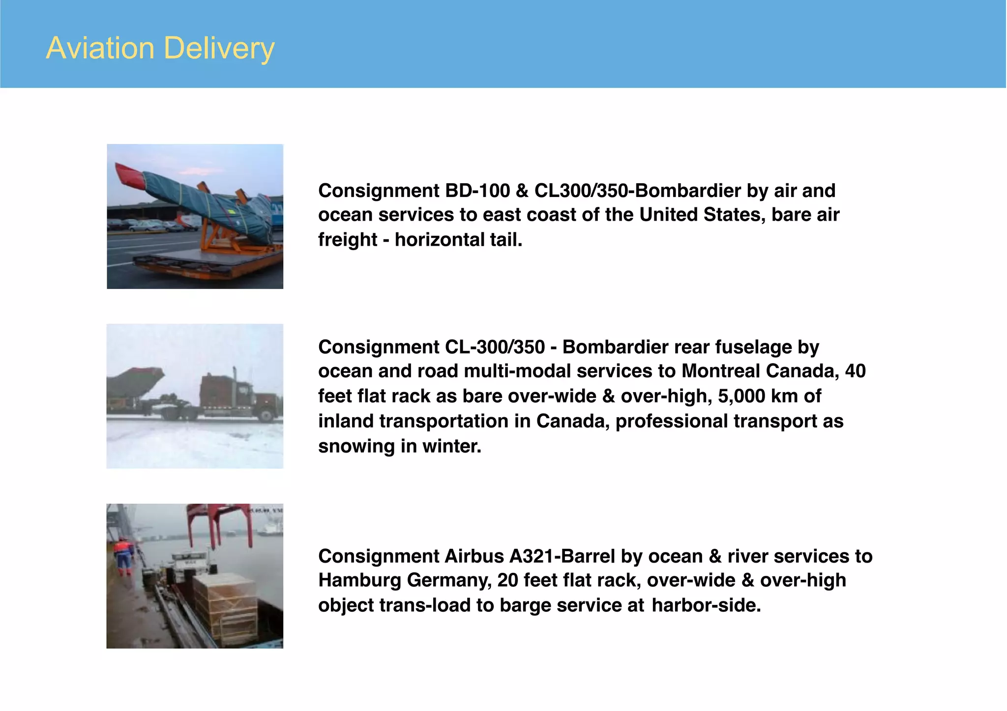 Aviation Delivery
Consignment BD-100 & CL300/350-Bombardier by air and
ocean services to east coast of the United States, bare air
freight - horizontal tail.
Consignment CL-300/350 - Bombardier rear fuselage by
ocean and road multi-modal services to Montreal Canada, 40
feet ﬂat rack as bare over-wide & over-high, 5,000 km of
inland transportation in Canada, professional transport as
snowing in winter.
Consignment Airbus A321-Barrel by ocean & river services to
Hamburg Germany, 20 feet ﬂat rack, over-wide & over-high
object trans-load to barge service at harbor-side.
 