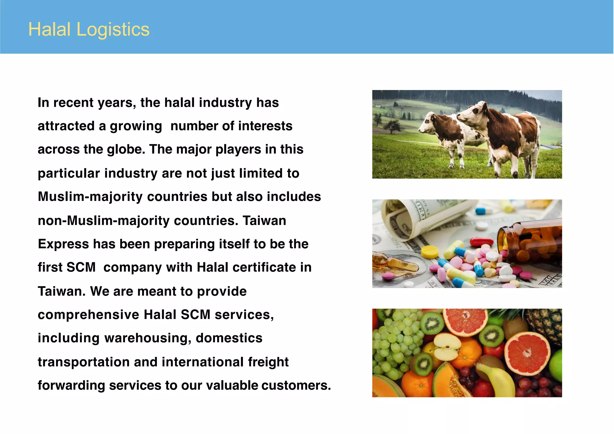 In recent years, the halal industry has
attracted a growing number of interests
across the globe. The major players in this
particular industry are not just limited to
Muslim-majority countries but also includes
non-Muslim-majority countries. Taiwan
Express has been preparing itself to be the
ﬁrst SCM company with Halal certiﬁcate in
Taiwan. We are meant to provide
comprehensive Halal SCM services,
including warehousing, domestics
transportation and international freight
forwarding services to our valuable customers.
Halal Logistics
 