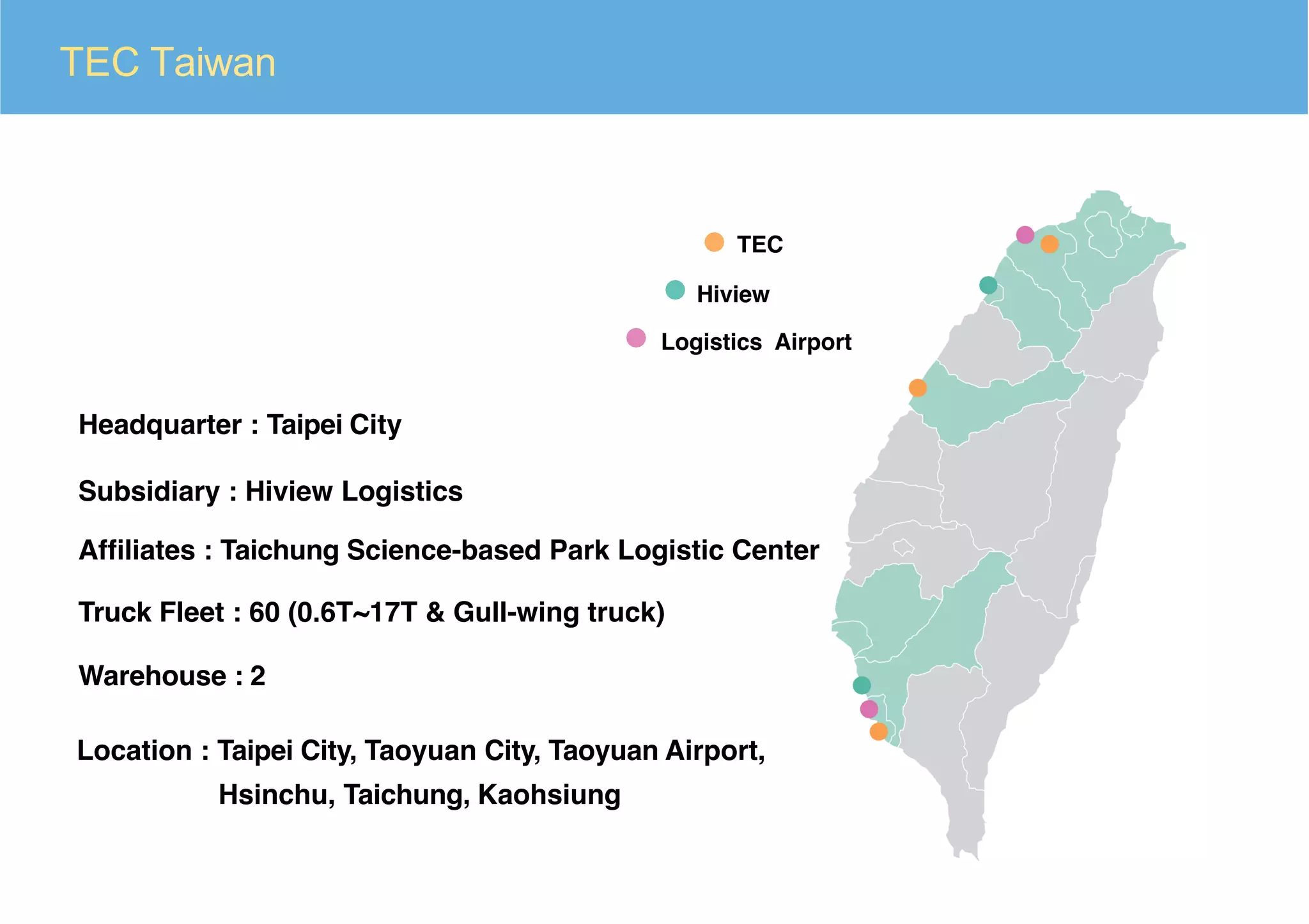 TEC Taiwan
Headquarter : Taipei City
Subsidiary : Hiview Logistics
Afﬁliates : Taichung Science-based Park Logistic Center
Truck Fleet : 60 (0.6T~17T & Gull-wing truck)
Warehouse : 2
Location : Taipei City, Taoyuan City, Taoyuan Airport,
TEC
Hiview
Logistics Airport
Hsinchu, Taichung, Kaohsiung
 