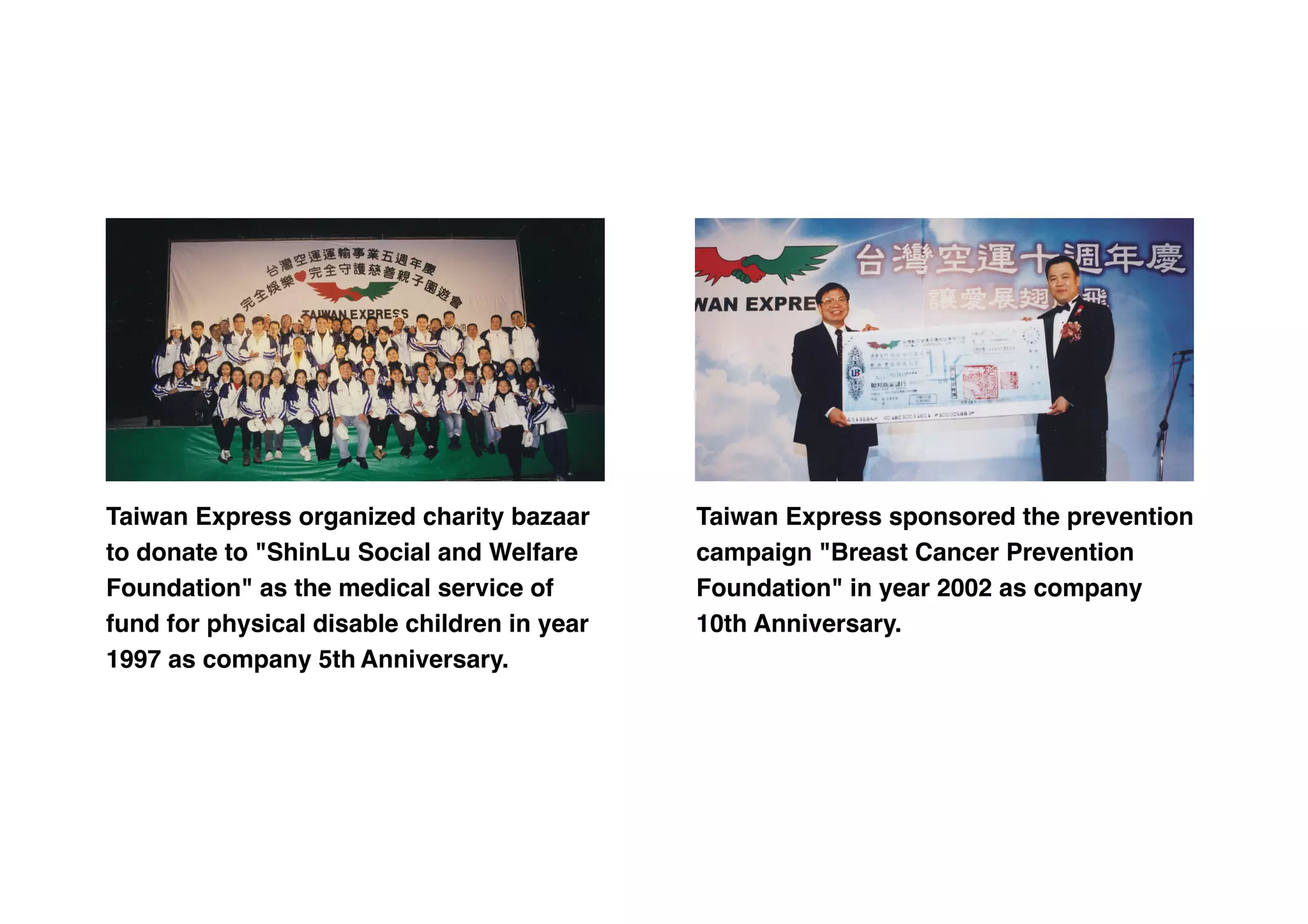 Taiwan Express organized charity bazaar
to donate to "ShinLu Social and Welfare
Foundation" as the medical service of
fund for physical disable children in year
1997 as company 5th Anniversary.
Taiwan Express sponsored the prevention
campaign "Breast Cancer Prevention
Foundation" in year 2002 as company
10th Anniversary.
 
