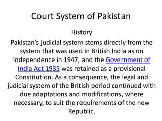 Court System of Pakistan
History
Pakistan’s judicial system stems directly from the
system that was used in British India as on
independence in 1947, and the Government of
India Act 1935 was retained as a provisional
Constitution. As a consequence, the legal and
judicial system of the British period continued with
due adaptations and modifications, where
necessary, to suit the requirements of the new
Republic.
 