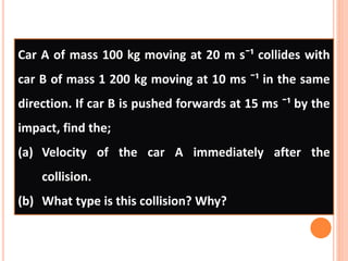 Car A of mass 100 kg moving at 20 m sˉ¹ collides with
car B of mass 1 200 kg moving at 10 ms ˉ¹ in the same
direction. If car B is pushed forwards at 15 ms ˉ¹ by the
impact, find the;
(a) Velocity of the car A immediately after the
collision.
(b) What type is this collision? Why?
 