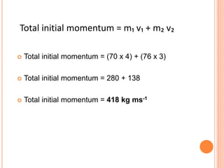  Total initial momentum = (70 x 4) + (76 x 3)
 Total initial momentum = 280 + 138
 Total initial momentum = 418 kg ms-1
Total initial momentum = m₁ v₁ + m₂ v₂
 