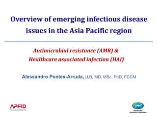 Alessandro Pontes-Arruda,LLB, MD, MSc, PhD, FCCM
Overview of emerging infectious disease
issues in the Asia Pacific region
Antimicrobial resistance (AMR) &
Healthcare associated infection (HAI)
 