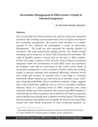 Receivable Management in FMCG Sector: A Study of Selected Companies
Receivables Management in FMCG Sector: A Study of
Selected Companies
Dr. Davendra Kumar Sharma*
Abstract
The current study has tried to examine the sources used by the companies
to finance their working capital requirements and to analyse and evaluate
the receivables management. The present work therefore is a modest
attempt in this direction by undertaking a study of Receivables
Management. The study has also examined the liquidity position of
companies. The study analysed the liquidity position of a limited sample
consisting of five companies i.e. Nestle, HUL, Britannia, ITC and Dabur. The
study of liquidity position is based only on one tool i.e. Ratio Analysis.
Further the study is based on last 10 years Annual Reports of selected
companies taken into consideration. As only FMCG sector was studied so
the findings could only be generalised to this sector’s firms. Study of
receivables management is very crucial for all firms. Unless the working
capital is planned, managed and monitored effectively, company cannot
earn profit and increase its turnover and it also helps in removing
bottlenecks. Many companies go under because of cash flow issues, rather
than declining profitability. Hence, traditional prudence always suggests
that a firm should have sufficient cash to cover its immediate liabilities.
However, there is a growing breed of FMCG companies that claim
otherwise. Unlike most other industries, the turnover of a FMCG company is
not limited by its ability to produce, but its ability to sell. They can generate
cash so quickly they actually have a negative working capital. This happens
because customers pay upfront and so rapidly, the business has no problem
raising cash (like Nestle, Britannia). In these companies products are
*
Associate Professor, Department of Accountancy and Business Statistics,
S .S. Jain Subodh P.G. (Autonomous) College, Jaipur, Rajasthan.
 
