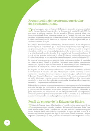 Programa curricular de Educación Inicial
8
Desde hace algunos años, el Ministerio de Educación emprendió la tarea de actualizar
el Currículo Nacional para responder a las demandas de la sociedad del siglo XXI. En
este marco, se realizaron consultas a diversos actores, en diferentes mesas de trabajo y de
forma descentralizada. Estos aportes permitieron que el Currículo Nacional tome forma
de manera progresiva y se convierta en un reflejo del deseo de todos los peruanos para que
la educación contribuya con la formación de ciudadanos activos y comprometidos con el
desarrollo sostenible de su país.
El Currículo Nacional mantiene, redirecciona y fortalece el sentido de los enfoques que
formaron parte de los currículos que lo precedieron, principalmente el de competencias,
de aprendizaje, enseñanza y evaluación. Esto plantea una evolución, es decir, un progreso
orientado a contribuir con la tarea pedagógica de desarrollar las competencias de los niños
y las niñas de acuerdo con las demandas de la sociedad actual. Estos cambios plantean el
reto de articular la gestión institucional, el trabajo del docente, los materiales educativos y
la evaluación con lo que se espera aprendan los estudiantes en la Institución Educativa (IE).
En virtud de lo expuesto, se ponen a disposición los programas curriculares de los niveles
de Educación Inicial, Primaria y Secundaria. Estos tienen como finalidad contribuir con
orientaciones específicas, según las características de los estudiantes de cada nivel educativo,
en el proceso de concreción del Currículo Nacional en las instituciones educativas.
El programa del nivel de Educación Inicial que a continuación presentamos contiene
la caracterización de los niños y las niñas del nivel según los ciclos educativos, así como
orientaciones para el tratamiento de los enfoques transversales, para la planificación; para
la Tutoría y Orientación Educativa; y para el tratamiento de los espacios, materiales y el rol
del adulto. Asimismo, se presentan los marcos teóricos y metodológicos de las competencias
organizados en áreas curriculares, y los desempeños de edad alineados con las competencias,
capacidades y estándares de aprendizaje nacionales.
El Currículo Nacional y sus programas curriculares solo se implementarán en las instituciones
educativas si se logra que los docentes los lean, reflexionen críticamente sobre su contenido
y los conviertan en instrumentos de su trabajo pedagógico. Esto implica comprender el
perfil del estudiante, sus vinculaciones con los enfoques transversales, las competencias,
capacidades; también supone conocer y utilizar los niveles de desarrollo de las competencias
y desempeños organizados por edad para planificar y evaluar formativamente.
Perfil de egreso de la Educación Básica
El Currículo Nacional plantea el Perfil de Egreso1
como la visión común e integral de los
aprendizajes que deben lograr los estudiantes al término de la Educación Básica. Esta
visión permite unificar criterios y establecer una ruta hacia resultados comunes que respeten
nuestra diversidad social, cultural, biológica y geográfica. Se espera que desde el inicio de la
escolaridad y de manera progresiva a lo largo de la Educación Básica se desarrollen y pongan
en práctica los aprendizajes del perfil, en diversas situaciones vinculadas a las prácticas sociales.
Presentación del programa curricular
de Educación Inicial
 