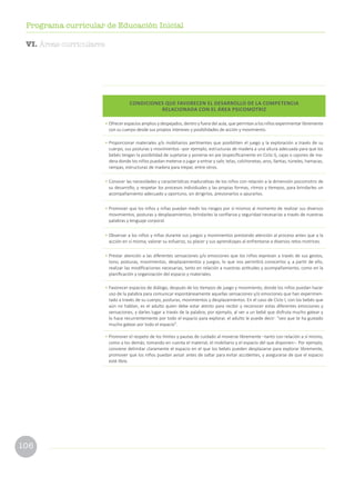 106
Programa curricular de Educación Inicial
CONDICIONES QUE FAVORECEN EL DESARROLLO DE LA COMPETENCIA
RELACIONADA CON EL ÁREA PSICOMOTRIZ
•	Ofrecer espacios amplios y despejados, dentro y fuera del aula, que permitan a los niños experimentar libremente
con su cuerpo desde sus propios intereses y posibilidades de acción y movimiento.
•	Proporcionar materiales y/o mobiliarios pertinentes que posibiliten el juego y la exploración a través de su
cuerpo, sus posturas y movimientos –por ejemplo, estructuras de madera a una altura adecuada para que los
bebés tengan la posibilidad de sujetarse y ponerse en pie (específicamente en Ciclo I), cajas o cajones de ma-
dera donde los niños puedan meterse o jugar a entrar y salir, telas, colchonetas, aros, llantas, túneles, hamacas,
rampas, estructuras de madera para trepar, entre otros.
•	Conocer las necesidades y características madurativas de los niños con relación a la dimensión psicomotriz de
su desarrollo, y respetar los procesos individuales y las propias formas, ritmos y tiempos, para brindarles un
acompañamiento adecuado y oportuno, sin dirigirlos, presionarlos o apurarlos.
•	Promover que los niños y niñas puedan medir los riesgos por sí mismos al momento de realizar sus diversos
movimientos, posturas y desplazamientos; brindarles la confianza y seguridad necesarias a través de nuestras
palabras y lenguaje corporal.
•	Observar a los niños y niñas durante sus juegos y movimientos prestando atención al proceso antes que a la
acción en sí misma; valorar su esfuerzo, su placer y sus aprendizajes al enfrentarse a diversos retos motrices.
•	Prestar atención a las diferentes sensaciones y/o emociones que los niños expresan a través de sus gestos,
tono, posturas, movimientos, desplazamientos y juegos, lo que nos permitirá conocerlos y, a partir de ello,
realizar las modificaciones necesarias, tanto en relación a nuestras actitudes y acompañamiento, como en la
planificación y organización del espacio y materiales.
•	Favorecer espacios de diálogo, después de los tiempos de juego y movimiento, donde los niños puedan hacer
uso de la palabra para comunicar espontáneamente aquellas sensaciones y/o emociones que han experimen-
tado a través de su cuerpo, posturas, movimientos y desplazamientos. En el caso de Ciclo I, con los bebés que
aún no hablan, es el adulto quien debe estar atento para recibir y reconocer estas diferentes emociones y
sensaciones, y darles lugar a través de la palabra; por ejemplo, al ver a un bebé que disfruta mucho gatear y
lo hace recurrentemente por todo el espacio para explorar, el adulto le puede decir: “veo que te ha gustado
mucho gatear por todo el espacio”.
•	Promover el respeto de los límites y pautas de cuidado al moverse libremente –tanto con relación a sí mismo,
como a los demás; tomando en cuenta el material, el mobiliario y el espacio del que disponen–. Por ejemplo,
conviene delimitar claramente el espacio en el que los bebés pueden desplazarse para explorar libremente,
promover que los niños puedan avisar antes de saltar para evitar accidentes, y asegurarse de que el espacio
esté libre.
VI. Áreas curriculares
 