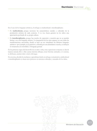 111
Currículo Nacional
cn
Ministerio de Educación
En el caso de los lenguajes artísticos, el enfoque es multicultural e interdisciplinario.
•	Es multicultural, porque reconoce las características sociales y culturales de la
producción artística de cada contexto. A su vez, busca generar en los niños una
apreciación profunda de su propia cultura.
•	Es interdisciplinario, porque hay modos de expresión y creación que no se pueden
limitar a un solo lenguaje artístico. La integración de las artes aparece en casi todas las
manifestaciones ancestrales, donde se hace un uso simultáneo de distintos lenguajes
artísticos –por ejemplo, en la petición u ofrenda por una abundante cosecha, se incluyen
el ornamento, la sonoridad y el lenguaje gestual.
En las primeras etapas del desarrollo de un niño o niña, estas expresiones conjuntas se dan de
manera natural; ellos o ellas cantan mientras dibujan, crean historias animadas y/o sonoras,
se disfrazan, asumen roles a través del juego.
En esta área, abordar la enseñanza y aprendizaje desde un enfoque comunicativo, multicultural
e interdisciplinario es situar estos procesos en entornos culturales y naturales de los niños.
 