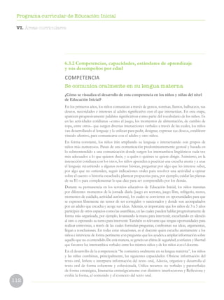 112
Programa curricular de Educación Inicial
6.3.2 Competencias, capacidades, estándares de aprendizaje
y sus desempeños por edad
COMPETENCIA
Se comunica oralmente en su lengua materna
¿Cómo se visualiza el desarrollo de esta competencia en los niños y niñas del nivel
de Educación Inicial?
En los primeros años, los niños comunican a través de gestos, sonrisas, llantos, balbuceos, sus
deseos, necesidades e intereses al adulto significativo con el que interactúan. En esta etapa,
aparecen progresivamente palabras significativas como parte del vocabulario de los niños. Es
en las actividades cotidianas –como el juego, los momentos de alimentación, de cambio de
ropa, entre otros– que surgen diversas interacciones verbales a través de las cuales, los niños
van desarrollando el lenguaje y lo utilizan para pedir, designar, expresar sus deseos, establecer
vínculo afectivo, para comunicarse con el adulto y otro niños.
En forma constante, los niños irán ampliando su lenguaje e interactuando con grupos de
niños más numerosos. Pasan de una comunicación predominantemente gestual y basada en
lo sobreentendido a una comunicación donde surgen los intercambios lingüísticos cada vez
más adecuados a lo que quieren decir, y a quién o quiénes se quiere dirigir. Asimismo, en la
interacción cotidiana con los otros, los niños aprenden a practicar una escucha atenta y a usar
el lenguaje recurriendo a algunas normas básicas, preguntar por algo que les interesa saber,
por algo que no entienden, seguir indicaciones orales para resolver una actividad u opinar
sobre el cuento o historia escuchado, plantear propuestas para, por ejemplo, cuidar las plantas
de su IE o para complementar lo que dice para ser comprendido por los demás.
Durante su permanencia en los servicios educativos de Educación Inicial, los niños transitan
por diferentes momentos de la jornada diaria (juego en sectores, juego libre, refrigerio, recreo,
momentos de cuidado, actividad autónoma), los cuales se convierten en oportunidades para que
se expresen libremente sin temor de ser corregidos o sancionados y donde son acompañados
por un adulto que escucha y acoge sus ideas. Además, es importante que los niños de 3 a 5 años
participen de otros espacios como las asambleas, en las cuales pueden hablar progresivamente de
forma más organizada, por ejemplo, levantando la mano para intervenir, escuchando en silencio
al otro o esperando su turno para intervenir. También es relevante que tengan oportunidades para
realizar entrevistas, a través de las cuales formulan preguntas, confrontan sus ideas, argumentan,
llegan a conclusiones. En todas estas situaciones, es el docente quien escucha atentamente a los
niños e interviene de forma pertinente con preguntas que los ayuden a ampliar información sobre
aquello que no es entendido. De esta manera, se genera un clima de seguridad, confianza y libertad
que favorece los intercambios verbales entre los mismos niños y de los niños con el docente.
En el desarrollo de la competencia “Se comunica oralmente en su lengua materna”, los niños
y las niñas combinan, principalmente, las siguientes capacidades: Obtiene información del
texto oral, Infiere e interpreta información del texto oral, Adecúa, organiza y desarrolla el
texto oral de forma coherente y cohesionada, Utiliza recursos no verbales y paraverbales
de forma estratégica, Interactúa estratégicamente con distintos interlocutores y Reflexiona y
evalúa la forma, el contenido y el contexto del texto oral.
VI. Áreas curriculares
 