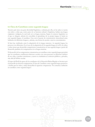 139
Currículo Nacional
cn
Ministerio de Educación
6.4 Área de Castellano como segunda lengua
Nuestro país tiene una gran diversidad lingüística y cultural, por ello, en las aulas se cuenta
con niños y niñas que, como parte de su herencia cultural y lingüística, hablan una lengua
originaria o indígena, la cual suele ser su lengua materna. Según el contexto lingüístico en
el que se ubiquen, además de consolidar el aprendizaje de su propia lengua, lo harán en
una segunda lengua: el castellano. Esta será el puente de comunicación intercultural entre
hablantes de diferentes lenguas y, además, una forma de acceder a nuevos conocimientos.
Si bien hay similitudes entre la adquisición de la lengua materna y la segunda lengua, los
procesos son diferentes. En el caso de la adquisición de la segunda lengua en la IE, los niños
y niñas tienen que desarrollar competencias comunicativas en una segunda lengua a partir del
desarrollo paulatino de competencias en su lengua materna.
El desarrollo de las competencias comunicativas en castellano como segunda lengua permitirá
que los estudiantes establezcan relaciones sociales con otras personas en diferentes ámbitos
de sus vidas, y puedan comunicarse y ejercer su ciudadanía en contextos públicos y privados,
más allá del ámbito escolar.
El logro del Perfil de egreso de los estudiantes de la Educación Básica Regular se favorece por
el desarrollo de diversas competencias. El área de Castellano como segunda lengua promueve
y facilita que los niños y niñas desarrollen la siguiente competencia: “Se comunica oralmente
en castellano como segunda lengua”.
 