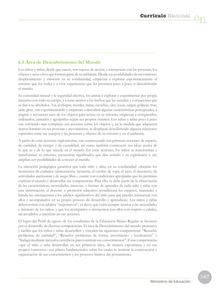 147
Currículo Nacional
cn
Ministerio de EducaciónMinisterio de Educación
6.5 Área de Descubrimiento del Mundo
Los niños y niñas, desde que nacen, son sujetos de acción, e interactúan con las personas, los
objetosyseresvivosqueformanpartedesuambiente.Desdesusposibilidadesdemovimiento,
desplazamiento y emoción en su cotidianidad, empiezan a explorar espontáneamente el
entorno que los rodea y a vivir experiencias que les permiten poco a poco ir descubriendo
el mundo.
Su curiosidad natural y la seguridad afectiva, los anima a explorar y experimentar por propia
iniciativa con todo su cuerpo, y a estar atentos a los hechos que les suceden y a situaciones que
se dan a su alrededor. Así, al chupar, morder, mirar, escuchar, oler, tocar, cargar, golpear, tirar,
jalar, girar, van experimentando y empiezan a descubrir algunas características perceptuales, a
asignar o reconocer usos de los objetos para actuar en su entorno; empiezan a compararlos,
ordenarlos, juntarlos y agruparlos según sus propios criterios. Los niños y niñas poco a poco
van volviendo más complejas sus acciones sobre los objetos y, en la medida que adquieren
mayor dominio en sus posturas y movimientos, se desplazan descubriendo algunas relaciones
espaciales entre sus cuerpos y las personas y objetos de su entorno y en el ambiente.
A partir de estas acciones exploratorias, van construyendo sus primeras nociones de espacio,
de cantidad, de tiempo y de causalidad, así como también construyen sus ideas acerca de
lo que es y de lo que sucede en el mundo. En estas acciones, los niños se transforman y
transforman su entorno; encuentran significados que dan sentido a su experiencia y, así,
amplían sus posibilidades de conocer el mundo.
La intención pedagógica garantiza que cada niño y niña, en su cotidianidad –durante los
momentos de cuidados (alimentación, lactancia, el cambio de ropa, el aseo, el descanso), de
actividades autónomas y de juego libre–, cuente con condiciones apropiadas que les permitan
explorar el mundo y desarrollar sus competencias. Para ello, se debe partir de la observación
de las características, necesidades, intereses, y formas de aprender de cada niño y niña; con
esta información, el docente o promotor educativo acondiciona los espacios, materiales y
brinda las orientaciones a los adultos significativos del niño para que puedan interactuar con
ellos y acompañarlos en su propio proceso de desarrollo y aprendizaje. Los niños y niñas
deben contar con adultos “responsivos”, es decir, que estén siempre atentos a las necesidades
e intereses de los niños, y que los acompañen o interactúen con ellos con respeto y calidez,
sin invadirlos o interferir en sus acciones.
El logro del Perfil de egreso de los estudiantes de la Educación Básica Regular se favorece
por el desarrollo de diversas competencias. El área de Descubrimiento del mundo promueve
y facilita que los niños y niñas desarrollen y vinculen las siguientes competencias: “Resuelve
problemas de cantidad”, “Resuelve problemas de forma, movimiento y localización” e
“Indaga mediante métodos científicos para construir sus conocimientos”. Estas competencias
–que el niño y niña desarrollan en sus primeros años, de manera espontánea y en sus
propios contextos– son pilares fundamentales sobre los cuales se sostiene la construcción y
organización de sus conocimientos y los procesos básicos del pensamiento.
 