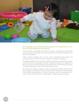 148
6.5.1 Enfoque que sustenta el desarrollo de las competencias en el
Área de Descubrimiento del mundo
El marco teórico y metodológico que orienta la enseñanza y aprendizaje para el desarrollo
de las competencias relacionadas con el área corresponde a los enfoques de indagación y de
resolución de problemas.
Ambos enfoques consideran que los niños y niñas desarrollan procesos básicos del
pensamiento, sobre los cuales construyen y organizan sus propios conocimientos.
La indagación implica que los niños y niñas construyan sus propios conocimientos a partir de
su deseo por conocer y comprender el mundo, y del placer por aprender. La indagación los
lleva a actuar, pensar y buscar información para responder a los cuestionamientos que surgen
en ellos acerca del el qué y cómo funciona todo lo que los rodea.
La resolución de problemas implica que niños y niñas puedan establecer relaciones entre
ideas, estrategias y procedimientos que les permitan resolver situaciones de la vida cotidiana,
y le dé sentido e interpretación a su actuar, el cual surge a partir de la exploración de su
entorno. En este proceso, los niños y niñas empiezan a validar sus propias estrategias.
 