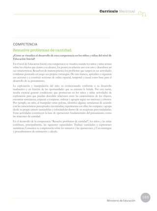 155
Currículo Nacional
cn
Ministerio de Educación
COMPETENCIA
Resuelve problemas de cantidad.
¿Cómo se visualiza el desarrollo de esta competencia en los niños y niñas del nivel de
Educación Inicial?
En el nivel de Educación Inicial, esta competencia se visualiza cuando los niños y niñas actúan
sobre los objetos que tienen a su alcance, los ponen en relación uno con otro y descubren así
sus características. Resuelven de manera práctica los problemas que surgen en sus actividades
cotidianas poniendo en juego sus propias estrategias. De esta manera, aprenden a organizar
sus acciones y a construir nociones de orden espacial, temporal y causal como base para el
desarrollo de su pensamiento.
La exploración y manipulación del niño va evolucionando conforme a su desarrollo
madurativo y en función de las oportunidades que su entorno le brinde. Por esta razón,
resulta esencial generar condiciones que promuevan en los niños y niñas actividades de
exploración para que puedan descubrir relaciones entre las características de los objetos,
encontrar semejanzas, empezar a comparar, ordenar y agrupar según sus intereses y criterios.
Por ejemplo, un niño, al manipular varias pelotas, identifica algunas semejanzas de acuerdo
con las características perceptuales encontradas; experimenta con ellas, las compara y agrupa
desde su propio criterio juntándolas y colocándolas dentro de un recipiente para trasladarlas.
Estas actividades constituyen la base de operaciones fundamentales del pensamiento, como
las relaciones de cantidad.
En el desarrollo de la competencia “Resuelve problemas de cantidad”, los niños y las niñas
combinan, principalmente, las siguientes capacidades: Traduce cantidades a expresiones
numéricas, Comunica su comprensión sobre los números y las operaciones, y Usa estrategias
y procedimientos de estimación y cálculo.
 