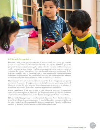 167
Ministerio de Educación
6.6 Área de Matemática
Los niños y niñas, desde que nacen, exploran de manera natural todo aquello que los rodea
y usan todos sus sentidos para captar información y resolver los problemas que se les
presentan. Durante esta exploración, ellos actúan sobre los objetos y establecen relaciones
que les permiten agrupar, ordenar y realizar correspondencias según sus propios criterios.
Asimismo, los niños y niñas poco a poco van logrando una mejor comprensión de las
relaciones espaciales entre su cuerpo y el espacio, otras personas y los objetos que están en
su entorno. Progresivamente, irán estableciendo relaciones más complejas que los llevarán a
resolver situaciones referidas a la cantidad, forma, movimiento y localización.
El acercamiento de los niños a la matemática en este nivel se da en forma gradual y progresiva,
acorde con el desarrollo de su pensamiento; es decir, la madurez neurológica, emocional,
afectiva y corporal del niño, así como las condiciones que se generan en el aula para el
aprendizaje, les permitirá desarrollar y organizar su pensamiento matemático.
Por las características de los niños y niñas en estas edades, las situaciones de aprendizaje
deben desarrollarse a partir de actividades que despierten el interés por resolver problemas
que requieran establecer relaciones, probar diversas estrategias y comunicar sus resultados.
El logro del Perfil de egreso de los estudiantes de la Educación Básica Regular se favorece
por el desarrollo de diversas competencias. El área de Matemática promueve y facilita que
los niños y niñas desarrollen y vinculen las siguientes competencias: “Resuelve problemas de
cantidad” y “Resuelve problemas de forma, movimiento y localización”.
 