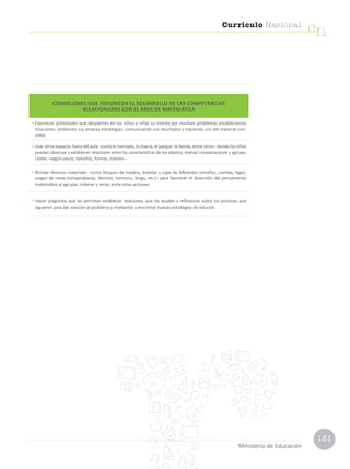 181
Currículo Nacional
cn
Ministerio de Educación
CONDICIONES QUE FAVORECEN EL DESARROLLO DE LAS COMPETENCIAS
RELACIONADAS CON EL ÁREA DE MATEMÁTICA
• Favorecer actividades que despierten en los niños y niñas su interés por resolver problemas estableciendo
relaciones, probando sus propias estrategias, comunicando sus resultados y haciendo uso del material con-
creto.
• Usar otros espacios fuera del aula –como el mercado, la chacra, el parque, la tienda, entre otros– donde los niños
puedan observar y establecer relaciones entre las características de los objetos, realizar comparaciones y agrupa-
ciones –según pesos, tamaños, formas, colores–.
• Brindar diversos materiales –como bloques de madera, botellas y cajas de diferentes tamaños, cuentas, legos,
juegos de mesa (rompecabezas, dominó, memoria, bingo, etc.)– para favorecer el desarrollo del pensamiento
matemático al agrupar, ordenar y seriar, entre otras acciones.
• Hacer preguntas que les permitan establecer relaciones, que los ayuden a reflexionar sobre los procesos que
siguieron para dar solución al problema y motivarlos a encontrar nuevas estrategias de solución.
 