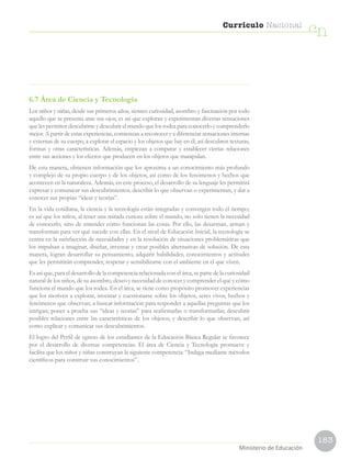 183
Currículo Nacional
cn
Ministerio de Educación
6.7 Área de Ciencia y Tecnología
Los niños y niñas, desde sus primeros años, sienten curiosidad, asombro y fascinación por todo
aquello que se presenta ante sus ojos; es así que exploran y experimentan diversas sensaciones
que les permiten descubrirse y descubrir el mundo que los rodea para conocerlo y comprenderlo
mejor. A partir de estas experiencias, comienzan a reconocer y a diferenciar sensaciones internas
y externas de su cuerpo, a explorar el espacio y los objetos que hay en él; así descubren texturas,
formas y otras características. Además, empiezan a comparar y establecer ciertas relaciones
entre sus acciones y los efectos que producen en los objetos que manipulan.
De esta manera, obtienen información que los aproxima a un conocimiento más profundo
y complejo de su propio cuerpo y de los objetos, así como de los fenómenos y hechos que
acontecen en la naturaleza. Además, en este proceso, el desarrollo de su lenguaje les permitirá
expresar y comunicar sus descubrimientos, describir lo que observan o experimentan, y dar a
conocer sus propias “ideas y teorías”.
En la vida cotidiana, la ciencia y la tecnología están integradas y convergen todo el tiempo;
es así que los niños, al tener una mirada curiosa sobre el mundo, no solo tienen la necesidad
de conocerlo, sino de entender cómo funcionan las cosas. Por ello, las desarman, arman y
transforman para ver qué sucede con ellas. En el nivel de Educación Inicial, la tecnología se
centra en la satisfacción de necesidades y en la resolución de situaciones problemáticas que
los impulsan a imaginar, diseñar, inventar y crear posibles alternativas de solución. De esta
manera, logran desarrollar su pensamiento, adquirir habilidades, conocimientos y actitudes
que les permitirán comprender, respetar y sensibilizarse con el ambiente en el que viven.
Es así que, para el desarrollo de la competencia relacionada con el área, se parte de la curiosidad
natural de los niños, de su asombro, deseo y necesidad de conocer y comprender el qué y cómo
funciona el mundo que los rodea. En el área, se tiene como propósito promover experiencias
que los motiven a explorar, inventar y cuestionarse sobre los objetos, seres vivos, hechos y
fenómenos que observan; a buscar información para responder a aquellas preguntas que los
intrigan; poner a prueba sus “ideas y teorías” para reafirmarlas o transformarlas; descubrir
posibles relaciones entre las características de los objetos; y describir lo que observan, así
como explicar y comunicar sus descubrimientos.
El logro del Perfil de egreso de los estudiantes de la Educación Básica Regular se favorece
por el desarrollo de diversas competencias. El área de Ciencia y Tecnología promueve y
facilita que los niños y niñas construyan la siguiente competencia: “Indaga mediante métodos
científicos para construir sus conocimientos”.
 