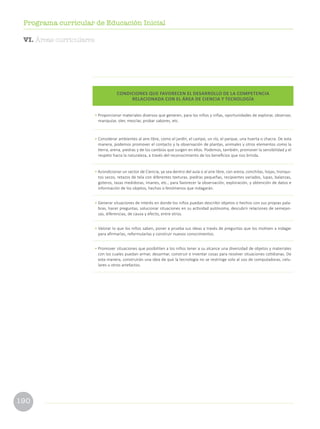 190
Programa curricular de Educación Inicial
CONDICIONES QUE FAVORECEN EL DESARROLLO DE LA COMPETENCIA
RELACIONADA CON EL ÁREA DE CIENCIA Y TECNOLOGÍA
• Proporcionar materiales diversos que generen, para los niños y niñas, oportunidades de explorar, observar,
manipular, oler, mezclar, probar sabores, etc.
• Considerar ambientes al aire libre, como el jardín, el campo, un río, el parque, una huerta o chacra. De esta
manera, podemos promover el contacto y la observación de plantas, animales y otros elementos como la
tierra, arena, piedras y de los cambios que surgen en ellos. Podemos, también, promover la sensibilidad y el
respeto hacia la naturaleza, a través del reconocimiento de los beneficios que nos brinda.
• Acondicionar un sector de Ciencia, ya sea dentro del aula o al aire libre, con arena, conchitas, hojas, tronqui-
tos secos, retazos de tela con diferentes texturas, piedras pequeñas, recipientes variados, lupas, balanzas,
goteros, tazas medidoras, imanes, etc., para favorecer la observación, exploración, y obtención de datos e
información de los objetos, hechos o fenómenos que indagarán.
• Generar situaciones de interés en donde los niños puedan describir objetos o hechos con sus propias pala-
bras, hacer preguntas, solucionar situaciones en su actividad autónoma, descubrir relaciones de semejan-
zas, diferencias, de causa y efecto, entre otros.
• Valorar lo que los niños saben, poner a prueba sus ideas a través de preguntas que los motiven a indagar
para afirmarlas, reformularlas y construir nuevos conocimientos.
• Promover situaciones que posibiliten a los niños tener a su alcance una diversidad de objetos y materiales
con los cuales puedan armar, desarmar, construir e inventar cosas para resolver situaciones cotidianas. De
esta manera, construirán una idea de que la tecnología no se restringe solo al uso de computadoras, celu-
lares u otros artefactos.
VI. Áreas curriculares
 
