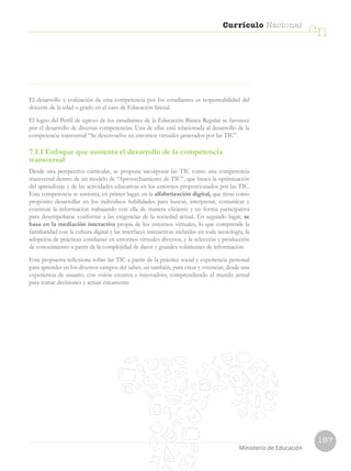 197
Currículo Nacional
cn
Ministerio de Educación
El desarrollo y evaluación de esta competencia por los estudiantes es responsabilidad del
docente de la edad o grado en el caso de Educación Inicial.
El logro del Perfil de egreso de los estudiantes de la Educación Básica Regular se favorece
por el desarrollo de diversas competencias. Una de ellas está relacionada al desarrollo de la
competencia transversal “Se desenvuelve en entornos virtuales generados por las TIC”.
7.1.1 Enfoque que sustenta el desarrollo de la competencia
transversal
Desde una perspectiva curricular, se propone incorporar las TIC como una competencia
transversal dentro de un modelo de “Aprovechamiento de TIC”, que busca la optimización
del aprendizaje y de las actividades educativas en los entornos proporcionados por las TIC.
Esta competencia se sustenta, en primer lugar, en la alfabetización digital, que tiene como
propósito desarrollar en los individuos habilidades para buscar, interpretar, comunicar y
construir la información trabajando con ella de manera eficiente y en forma participativa
para desempeñarse conforme a las exigencias de la sociedad actual. En segundo lugar, se
basa en la mediación interactiva propia de los entornos virtuales, lo que comprende la
familiaridad con la cultura digital y las interfaces interactivas incluidas en toda tecnología, la
adopción de prácticas cotidianas en entornos virtuales diversos, y la selección y producción
de conocimiento a partir de la complejidad de datos y grandes volúmenes de información.
Esta propuesta reflexiona sobre las TIC a partir de la práctica social y experiencia personal
para aprender en los diversos campos del saber, así también, para crear y vivenciar, desde una
experiencia de usuario, con visión creativa e innovadora, comprendiendo el mundo actual
para tomar decisiones y actuar éticamente.
 