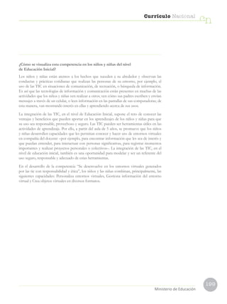 199
Currículo Nacional
cn
Ministerio de Educación
¿Cómo se visualiza esta competencia en los niños y niñas del nivel
de Educación Inicial?
Los niños y niñas están atentos a los hechos que suceden a su alrededor y observan las
conductas y prácticas cotidianas que realizan las personas de su entorno, por ejemplo, el
uso de las TIC en situaciones de comunicación, de recreación, o búsqueda de información.
Es así que las tecnologías de información y comunicación están presentes en muchas de las
actividades que los niños y niñas ven realizar a otros; ven cómo sus padres escriben y envían
mensajes a través de un celular, o leen información en las pantallas de sus computadoras; de
esta manera, van mostrando interés en ellas y aprendiendo acerca de sus usos.
La integración de las TIC, en el nivel de Educación Inicial, supone el reto de conocer las
ventajas y beneficios que pueden aportar en los aprendizajes de los niños y niñas para que
su uso sea responsable, provechoso y seguro. Las TIC pueden ser herramientas útiles en las
actividades de aprendizaje. Por ello, a partir del aula de 5 años, se promueve que los niños
y niñas desarrollen capacidades que les permitan conocer y hacer uso de entornos virtuales
en compañía del docente –por ejemplo, para encontrar información que les sea de interés y
que puedan entender, para interactuar con personas significativas, para registrar momentos
importantes y realizar proyectos personales o colectivos–. La integración de las TIC, en el
nivel de educación inicial, también es una oportunidad para modelar y ser un referente del
uso seguro, responsable y adecuado de estas herramientas.
En el desarrollo de la competencia “Se desenvuelve en los entornos virtuales generados
por las tic con responsabilidad y ética”, los niños y las niñas combinan, principalmente, las
siguientes capacidades: Personaliza entornos virtuales, Gestiona información del entorno
virtual y Crea objetos virtuales en diversos formatos.
 
