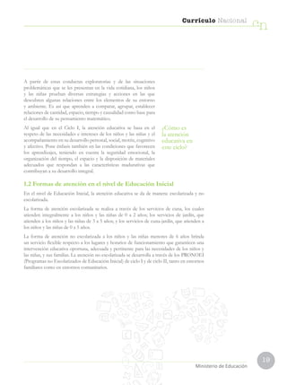 19
Currículo Nacional
cn
Ministerio de Educación
A partir de estas conductas exploratorias y de las situaciones
problemáticas que se les presentan en la vida cotidiana, los niños
y las niñas prueban diversas estrategias y acciones en las que
descubren algunas relaciones entre los elementos de su entorno
y ambiente. Es así que aprenden a comparar, agrupar, establecer
relaciones de cantidad, espacio, tiempo y causalidad como base para
el desarrollo de su pensamiento matemático.
Al igual que en el Ciclo I, la atención educativa se basa en el
respeto de las necesidades e intereses de los niños y las niñas y el
acompañamiento en su desarrollo personal, social, motriz, cognitivo
y afectivo. Pone énfasis también en las condiciones que favorecen
los aprendizajes, teniendo en cuenta la seguridad emocional, la
organización del tiempo, el espacio y la disposición de materiales
adecuados que respondan a las características madurativas que
contribuyan a su desarrollo integral.
¿Cómo es
la atención
educativa en
este ciclo?
1.2 Formas de atención en el nivel de Educación Inicial
En el nivel de Educación Inicial, la atención educativa se da de manera: escolarizada y no
escolarizada.
La forma de atención escolarizada se realiza a través de los servicios de cuna, los cuales
atienden integralmente a los niños y las niñas de 0 a 2 años; los servicios de jardín, que
atienden a los niños y las niñas de 3 a 5 años; y los servicios de cuna-jardín, que atienden a
los niños y las niñas de 0 a 5 años.
La forma de atención no escolarizada a los niños y las niñas menores de 6 años brinda
un servicio flexible respecto a los lugares y horarios de funcionamiento que garanticen una
intervención educativa oportuna, adecuada y pertinente para las necesidades de los niños y
las niñas, y sus familias. La atención no escolarizada se desarrolla a través de los PRONOEI
(Programas no Escolarizados de Educación Inicial) de ciclo I y de ciclo II, tanto en entornos
familiares como en entornos comunitarios.
 