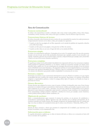 214
Programa curricular de Educación Inicial
Área de Comunicación
Contexto sociocultural:
Se refiere a las características sociales y culturales, tales como estrato social, político, étnico, roles, lengua,
costumbres, moral, creencias, entre otras, en las que se escriben y leen los diversos tipos de textos.
Convenciones básicas de lectura:
Se refiere al acuerdo sobre la lectura de textos escritos de una comunidad de usuarios, los cuales promueven
comportamientos lectores en los niños y niñas, por ejemplo, los siguientes:
•	 Cuando un niño lee una página de un libro siguiendo con la mirada las palabras de izquierda a derecha
y de arriba hacia abajo.
•	 Cuando un niño pasa de una página a otra para leer un libro de cuentos.
•	 Cuando un niño ubica en un texto el lugar del título en la carátula del libro.
Estructura simple:
Se refiere a la conformación uniforme y homogénea de un texto. Un ejemplo sería el de una sola secuencia
textual o en caso de que una de ellas predomina claramente (por ejemplo, cuando el texto describe a un
animal). Asimismo, presenta una secuencia lógica, espacial y temporal lineal (por ejemplo, inicio, desarrollo
y final, en el caso de los textos literarios narrativos).
Estructura compleja:
Es aquella que rompe con la uniformidad y linealidad en la composición del texto. Las estructuras complejas
suelen agrupar los siguientes elementos: a) un número variado de secuencias textuales (un mismo texto
describe, narra, explica, etc.); b) una variada gama de estrategias discursivas, por ejemplo, el uso de técnicas
como el flashback en los textos literarios, o de preguntas retóricas en textos argumentativos; c) un formato
discontinuo que quiebra la linealidad del texto. Además, el tipo de vocabulario, la cantidad de información
o la sintaxis son elementos que pueden añadir complejidad a la estructura de un texto.
Formato y soporte:
El formato es el modo en que se presenta la información en un texto. Puede ser continuo si es que respeta
la linealidad del texto (oración tras oración, párrafo tras párrafo), discontinuo si la quiebra al introducir
imágenes u organizadores gráficos, o mixto si conjuga ambos tipos. El soporte es el medio en el que se
presentan los textos.
Género discursivo:
Formas diversas que adoptan los textos, como el cuento, el debate, la infografía, entre otras. Estas formas
presentan un conjunto de rasgos característicos relativamente estables; por ejemplo, el género cuento suele
estar compuesto de un inicio, nudo y desenlace. Las personas utilizan las características de los géneros
discursivos como elementos compartidos entre lectores y escritores, lo que contribuye a la comunicación.
Estas características también permiten subdividir y clasificar los textos; por ejemplo, cuento fantástico,
cuento policial, debate político, debate académico, etc.
Hipótesis de escritura:
Ideas o conceptualizaciones para construir el sistema de escritura, en un proceso de asimilación y
acomodación constructivista. Dichas hipótesis han sido descritas por el enfoque psicogenético de la
escritura sostenido por Emilia Ferreiro. Por ejemplo, la hipótesis de cantidad plantea que no se puede leer
algo si no hay un mínimo de cantidad de letras (por lo menos tres) (Ferreiro y Teberosky, 2005, p. 337).
Ideología:
Sistema de ideas, creencias y valores que permiten la comprensión de la realidad y que interviene en la
lectura, la escritura y en la comunicación oral.
Información poco evidente:
Es aquella información explícita que se ubica al interior del texto; es decir, no se encuentra al inicio del
texto ni al inicio de los párrafos.
Glosario
 
