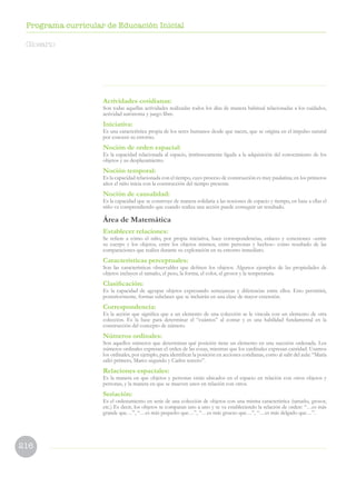 216
Programa curricular de Educación Inicial
Actividades cotidianas:
Son todas aquellas actividades realizadas todos los días de manera habitual relacionadas a los cuidados,
actividad autónoma y juego libre.
Iniciativa:
Es una característica propia de los seres humanos desde que nacen, que se origina en el impulso natural
por conocer su entorno.
Noción de orden espacial:
Es la capacidad relacionada al espacio, intrínsecamente ligada a la adquisición del conocimiento de los
objetos y su desplazamiento.
Noción temporal:
Es la capacidad relacionada con el tiempo, cuyo proceso de construcción es muy paulatina; en los primeros
años el niño inicia con la construcción del tiempo presente.
Noción de causalidad:
Es la capacidad que se construye de manera solidaria a las nociones de espacio y tiempo, en base a ellas el
niño va comprendiendo que cuando realiza una acción puede conseguir un resultado.
Área de Matemática
Establecer relaciones:
Se refiere a cómo el niño, por propia iniciativa, hace correspondencias, enlaces y conexiones –entre
su cuerpo y los objetos, entre los objetos mismos, entre personas y hechos– como resultado de las
comparaciones que realiza durante su exploración en su entorno inmediato.
Características perceptuales:
Son las características observables que definen los objetos. Algunos ejemplos de las propiedades de
objetos incluyen el tamaño, el peso, la forma, el color, el grosor y la temperatura.
Clasificación:
Es la capacidad de agrupar objetos expresando semejanzas y diferencias entre ellos. Esto permitirá,
posteriormente, formar subclases que se incluirán en una clase de mayor extensión.
Correspondencia:
Es la acción que significa que a un elemento de una colección se le vincula con un elemento de otra
colección. Es la base para determinar el “cuántos” al contar y es una habilidad fundamental en la
construcción del concepto de número.
Números ordinales:
Son aquellos números que determinan qué posición tiene un elemento en una sucesión ordenada. Los
números ordinales expresan el orden de las cosas, mientras que los cardinales expresan cantidad. Usamos
los ordinales, por ejemplo, para identificar la posición en acciones cotidianas, como al salir del aula: “María
salió primero, Marco segundo y Carlos tercero”.
Relaciones espaciales:
Es la manera en que objetos y personas están ubicados en el espacio en relación con otros objetos y
personas, y la manera en que se mueven unos en relación con otros.
Seriación:
Es el ordenamiento en serie de una colección de objetos con una misma característica (tamaño, grosor,
etc.) Es decir, los objetos se comparan uno a uno y se va estableciendo la relación de orden: “…es más
grande que…”, “…es más pequeño que…”, “…es más grueso que…”, “…es más delgado que…”.
Glosario
 
