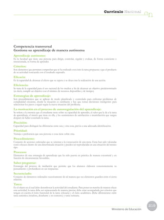 219
Currículo Nacional
cn
Ministerio de Educación
Competencia transversal
Gestiona su aprendizaje de manera autónoma
Aprendizaje autónomo:
Es la facultad que tiene una persona para dirigir, controlar, regular y evaluar, de forma consciente e
intencionada, su forma de aprender.
Criterios:
Son elementos que permiten comprobar que se ha realizado con éxito la tarea propuesta y que el producto
de su actividad concuerda con el resultado esperado.
Eficacia:
Es la capacidad de alcanzar el efecto que se espera o se desea tras la realización de una acción.
Eficiencia:
Se trata de la capacidad para el uso racional de los medios a fin de alcanzar un objetivo predeterminado
(es decir, cumplir un objetivo con el mínimo de recursos disponibles y de tiempo).
Estrategias de aprendizaje:
Son procedimientos que se aplican de modo planificado y controlado para enfrentar problemas de
complejidad creciente, donde la situación es cambiante y hay que tomar decisiones inteligentes para
seleccionar los pasos a seguir según la nueva situación del problema.
La motivación en el proceso de autorregulación del aprendizaje:
Se refiere a la creencia que el estudiante tiene sobre su capacidad de aprender, el valor que le da a la tarea
de aprendizaje, el interés que tiene en ella, y los sentimientos de satisfacción o insatisfacción que surgen
después de haber concluido la tarea.
Precisión:
Capacidad para distinguir las diferencias entre una y otra cosa, previa a una adecuada identificación.
Prioridad:
Ventaja o preferencia que una persona o cosa tiene sobre otra.
Procedimiento:
Conjunto de acciones ordenadas que se orientan a la consecución de una meta. Estas han sido valoradas
como eficaces dentro de una determinada situación y pueden ser reproducidas en una situación del mismo
tipo.
Procesos:
Elementos de una estrategia de aprendizaje que ha sido puesta en práctica de manera coyuntural y en
función de circunstancias favorables.
Saber preguntar:
Estrategia del proceso de mediación que permite que los alumnos elaboren conscientemente su
pensamiento y profundicen en sus respuestas.
Secuenciado:
Conjunto de elementos ordenados sucesivamente de tal manera que sus elementos guarden entre sí cierta
relación.
Tarea:
Es el objeto en el cual debe desembocar la actividad del estudiante. Para poner en marcha de manera eficaz
esta actividad, la tarea debe ser representada de manera precisa; debe estar acompañada por criterios que
tengan en cuenta el éxito funcional de la tarea (eficacia) y el éxito académico. Debe diferenciarse entre
tarea auténtica (retadora, desafiante y en contexto) y tarea rutinaria.
 