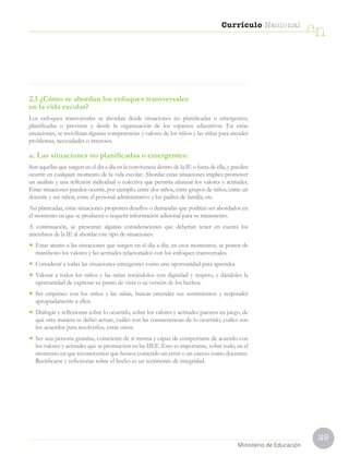 29
Currículo Nacional
cn
Ministerio de Educación
2.1 ¿Cómo se abordan los enfoques transversales
en la vida escolar?
Los enfoques transversales se abordan desde situaciones no planificadas o emergentes,
planificadas o previstas y desde la organización de los espacios educativos. En estas
situaciones, se movilizan algunas competencias y valores de los niños y las niñas para atender
problemas, necesidades o intereses.
a. Las situaciones no planificadas o emergentes:
Son aquellas que surgen en el día a día en la convivencia dentro de la IE o fuera de ella, y pueden
ocurrir en cualquier momento de la vida escolar. Abordar estas situaciones implica promover
un análisis y una reflexión individual o colectiva que permita afianzar los valores y actitudes.
Estas situaciones pueden ocurrir, por ejemplo, entre dos niños, entre grupos de niños, entre un
docente y sus niños, entre el personal administrativo y los padres de familia, etc.
Así planteadas, estas situaciones proponen desafíos o demandas que podrían ser abordados en
el momento en que se producen o requerir información adicional para su tratamiento.
A continuación, se presentan algunas consideraciones que deberían tener en cuenta los
miembros de la IE al abordar este tipo de situaciones:
•	 Estar atento a las situaciones que surgen en el día a día: en esos momentos, se ponen de
manifiesto los valores y las actitudes relacionados con los enfoques transversales.
•	 Considerar a todas las situaciones emergentes como una oportunidad para aprender.
•	 Valorar a todos los niños y las niñas tratándolos con dignidad y respeto, y dándoles la
oportunidad de expresar su punto de vista o su versión de los hechos.
•	 Ser empático con los niños y las niñas, buscar entender sus sentimientos y responder
apropiadamente a ellos.
•	 Dialogar y reflexionar sobre lo ocurrido, sobre los valores y actitudes puestos en juego, de
qué otra manera se debió actuar, cuáles son las consecuencias de lo ocurrido, cuáles son
los acuerdos para resolverlos, entre otros.
•	 Ser una persona genuina, consciente de sí misma y capaz de comportarse de acuerdo con
los valores y actitudes que se promueven en las IIEE. Esto es importante, sobre todo, en el
momento en que reconocemos que hemos cometido un error o un exceso como docentes.
Rectificarse y reflexionar sobre el hecho es un testimonio de integridad.
 
