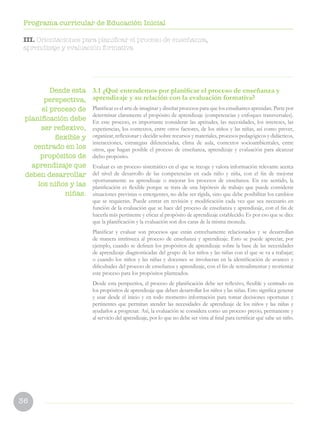 36
Programa curricular de Educación Inicial
3.1 ¿Qué entendemos por planificar el proceso de enseñanza y
aprendizaje y su relación con la evaluación formativa?
Planificar es el arte de imaginar y diseñar procesos para que los estudiantes aprendan. Parte por
determinar claramente el propósito de aprendizaje (competencias y enfoques transversales).
En este proceso, es importante considerar las aptitudes, las necesidades, los intereses, las
experiencias, los contextos, entre otros factores, de los niños y las niñas, así como prever,
organizar, reflexionar y decidir sobre recursos y materiales, procesos pedagógicos y didácticos,
interacciones, estrategias diferenciadas, clima de aula, contextos socioambientales, entre
otros, que hagan posible el proceso de enseñanza, aprendizaje y evaluación para alcanzar
dicho propósito.
Evaluar es un proceso sistemático en el que se recoge y valora información relevante acerca
del nivel de desarrollo de las competencias en cada niño y niña, con el fin de mejorar
oportunamente su aprendizaje o mejorar los procesos de enseñanza. En ese sentido, la
planificación es flexible porque se trata de una hipótesis de trabajo que puede considerar
situaciones previstas o emergentes, no debe ser rígida, sino que debe posibilitar los cambios
que se requieran. Puede entrar en revisión y modificación cada vez que sea necesario en
función de la evaluación que se hace del proceso de enseñanza y aprendizaje, con el fin de
hacerla más pertinente y eficaz al propósito de aprendizaje establecido. Es por eso que se dice
que la planificación y la evaluación son dos caras de la misma moneda.
Planificar y evaluar son procesos que están estrechamente relacionados y se desarrollan
de manera intrínseca al proceso de enseñanza y aprendizaje. Esto se puede apreciar, por
ejemplo, cuando se definen los propósitos de aprendizaje sobre la base de las necesidades
de aprendizaje diagnosticadas del grupo de los niños y las niñas con el que se va a trabajar;
o cuando los niños y las niñas y docentes se involucran en la identificación de avances y
dificultades del proceso de enseñanza y aprendizaje, con el fin de retroalimentar y reorientar
este proceso para los propósitos planteados.
Desde esta perspectiva, el proceso de planificación debe ser reflexivo, flexible y centrado en
los propósitos de aprendizaje que deben desarrollar los niños y las niñas. Esto significa generar
y usar desde el inicio y en todo momento información para tomar decisiones oportunas y
pertinentes que permitan atender las necesidades de aprendizaje de los niños y las niñas y
ayudarlos a progresar. Así, la evaluación se considera como un proceso previo, permanente y
al servicio del aprendizaje, por lo que no debe ser vista al final para certificar qué sabe un niño.
Desde esta
perspectiva,
el proceso de
planificación debe
ser reflexivo,
flexible y
centrado en los
propósitos de
aprendizaje que
deben desarrollar
los niños y las
niñas.
III. Orientaciones para planificar el proceso de enseñanza,
aprendizaje y evaluación formativa
 