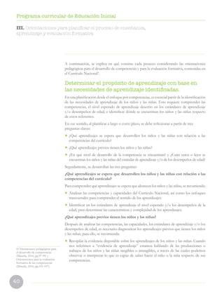 40
Programa curricular de Educación Inicial
A continuación, se explica en qué consiste cada proceso considerando las orientaciones
pedagógicas para el desarrollo de competencias y para la evaluación formativa, contenidas en
el Currículo Nacional4
.
Determinar el propósito de aprendizaje con base en
las necesidades de aprendizaje identificadas.
En una planificación desde el enfoque por competencias, es esencial partir de la identificación
de las necesidades de aprendizaje de los niños y las niñas. Esto requiere comprender las
competencias, el nivel esperado de aprendizaje descrito en los estándares de aprendizaje
y/o desempeños de edad, e identificar dónde se encuentran los niños y las niñas respecto
de estos referentes.
En ese sentido, al planificar a largo o corto plazo, se debe reflexionar a partir de tres
preguntas claves:
•	 ¿Qué aprendizajes se espera que desarrollen los niños y las niñas con relación a las
competencias del currículo?
•	 ¿Qué aprendizajes previos tienen los niños y las niñas?
•	 ¿En qué nivel de desarrollo de la competencia se encuentran? y ¿Cuán cerca o lejos se
encuentran los niños y las niñas del estándar de aprendizaje y/o de los desempeños de edad?
Seguidamente, se desarrollan las tres preguntas:
¿Qué aprendizajes se espera que desarrollen los niños y las niñas con relación a las
competencias del currículo?
Para comprender qué aprendizajes se espera que alcancen los niños y las niñas, se recomienda:
•	 Analizar las competencias y capacidades del Currículo Nacional, así como los enfoques
transversales para comprender el sentido de los aprendizajes.
•	 Identificar en los estándares de aprendizaje el nivel esperado y/o los desempeños de la
edad, para determinar las características y complejidad de los aprendizajes.
¿Qué aprendizajes previos tienen los niños y las niñas?
Después de analizar las competencias, las capacidades, los estándares de aprendizaje y/o los
desempeños de edad, es necesario diagnosticar los aprendizajes previos que tienen los niños
y las niñas; para ello, se recomienda:
•	 Recopilar la evidencia disponible sobre los aprendizajes de los niños y las niñas. Cuando
nos referimos a “evidencia de aprendizaje” estamos hablando de las producciones o
trabajos de los niños y las niñas tangibles o intangibles, a través de las cuales podemos
observar o interpretar lo que es capaz de saber hacer el niño o la niña respecto de sus
competencias.
4 Orientaciones pedagógicas para
el desarrollo de competencias
(Minedu, 2016, pp.97-99) y
Orientaciones para la evaluación
formativa de las competencias
(Minedu, 2016, pp.101-107).
III. Orientaciones para planificar el proceso de enseñanza,
aprendizaje y evaluación formativa
 
