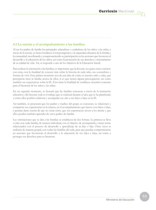 53
Currículo Nacional
cn
Ministerio de Educación
4.1 La tutoría y el acompañamiento a las familias
Al ser los padres de familia los principales educadores y cuidadores de los niños y las niñas, a
través de la tutoría, se busca fortalecer el rol protagónico y la capacidad educativa de la familia y
la comunidad, movilizando y comprometiendo su participación en las acciones que favorecen el
desarrollo y la educación de los niños, así como la protección de sus derechos y mejoramiento
de su calidad de vida. Así, se responde a uno de los objetivos de la Educación Inicial.
Para realizar la orientación a las familias, es importante que la docente sea quien tome contacto
con estas, con la finalidad de conocer más sobre la historia de cada niño, sus costumbres y
formas de vivir. Este primer momento nos da una idea de cómo es nuestro niño o niña, qué
percepción tiene la familia acerca de ellos, si es que tienen alguna preocupación, así como
también sus expectativas sobre la IE. Esto tiene la finalidad de establecer acuerdos comunes
para el bienestar de los niños y las niñas.
En un segundo momento, se buscará que las familias conozcan a través de la institución
educativa y del docente cuál es el trabajo que se realizará durante el año, qué se ha planificado
y cómo ellos podrán colaborar y acompañar ese año a sus hijos e hijas en la IE.
Así también, se procurará que los padres y madres del grupo se conozcan, se relacionen y
compartan sus experiencias en la crianza, en el acompañamiento que hacen a sus hijos e hijas,
y puedan darse cuenta de que no están solos, que sus experiencias sirven a los demás y que
ellos pueden también aprender de otros padres de familia.
Las orientaciones que se dan a las familias se establecen de dos formas. La primera se lleva
a cabo con cada familia, de manera individual, con el objetivo de acompañarla y tratar temas
relacionados con el proceso de desarrollo y aprendizaje de su hijo o hija. Otras veces se
realizará de manera grupal, con todas las familias del aula, para que puedan comprometerse
en acciones que favorezcan al desarrollo y la educación de sus hijos e hijas, así como a
proteger sus derechos para su bienestar.
 