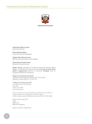 4
Programa curricular de Educación Inicial
Marilú Doris Martens Cortés
Ministra de Educación
Liliana Miranda Molina
Viceministra de Gestión Pedagógica
Angélica María Montané Lores
Directora General de Educación Básica Regular
Patricia Elena González Simón
Directora de Educación Inicial
Equipo técnico: especialistas de la Direccion General de Educación Básica
Regular y de la Dirección de Educación Inicial. Corrección de estilo, diseño
gráfico y diagramación: Ministerio de Educación. Fotografía: banco de
fotografías del Ministerio de Educación.
Programa curricular del nivel inicial
Aprobado mediante Resolución Ministerial N.° 281-2016-ED
Modificado mediante RM Nro. 159-2017-ED
© Ministerio de Educación, 2017
Calle Del Comercio 193, San Borja
Lima, Perú.
Teléfono: 615-5800
www.minedu.gob.pe
Todos los derechos reservados. Prohibida la reproducción de este libro por
cualquier medio, total o parcialmente, sin permiso expreso.
Hecho el depósito legal en la Biblioteca Nacional del Perú N.° 2016-10608
Primera edición: marzo 2017
Tiraje:
Impreso en:
Dirección de imprenta.
Impreso en el Perú / Printed in Peru
 