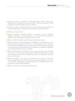59
Currículo Nacional
cn
•	 Los espacios externos y al aire libre –como los pasillos, patios, jardines y áreas verdes–
también deben ser considerados en la acción educativa y cuidar su uso pertinente. Por ello,
es importante mantenerlos limpios, seguros y ordenados.
•	 Los espacios cuidado, actividad autónoma y los sectores deben estar organizados con el
material correspondiente y delimitados de tal manera que no interfieran entre sí.
5.2 Sobre los materiales:
•	 Deben ser no-tóxicos y permanecer limpios y conservados, es decir, en adecuadas
condiciones higiénicas y en buen estado (que no se encuentren rotos, abollados o
astillados), lo que evita generar riesgo para los niños y las niñas.
•	 Deben ser de fácil manipulación, para favorecer la exploración y el juego.
•	 Deben ser variados –materiales estructurados (rompecabezas, muñecas, pelotas, etc.) y no
estructurados (cajas, telas, arena, embudos, etc.) –, de manera que ofrezcan a los niños y
las niñas diversas posibilidades de uso y transformación. Asimismo, pueden responder a
su contexto, promover la diversidad cultural y ser amigables con el ambiente, considerando
sean materiales reciclados, reusados y ecológicos.
•	 Deben estar organizados en contenedores –como canastas, cajas, bateas o latas– y ubicados
en el suelo o en estantes al alcance de los niños y las niñas. Esto permite que los puedan
usar, transportar, sacar y guardar con facilidad, de acuerdo con sus intereses, y que así se
favorezca su autonomía.
•	 Deben ser pertinentes a las características madurativas de los niños y las niñas. Por
ejemplo, con niños menores de 3 años, que están en una etapa de exploración con la boca,
es recomendable ofrecerles piezas que puedan manipular con facilidad, pero que no sean
muy pequeñas, ya que podrían atragantarse.
•	 Deben ser suficientes con relación a la cantidad de niños.
Ministerio de Educación
 
