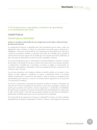 73
Currículo Nacional
cn
Ministerio de Educación
6.1.2 Competencias, capacidades, estándares de aprendizaje
y sus desempeños por edad.
COMPETENCIA
Construye su identidad
¿Cómo se visualiza el desarrollo de esta competencia en los niños y niñas del nivel
de Educación Inicial?
La competencia Construye su identidad parte del conocimiento que los niños y niñas van
adquiriendo sobre sí mismos –es decir, sus características personales, gustos, preferencias y
habilidades–. El proceso de desarrollo de esta competencia se inicia desde que el niño nace,
a partir de los primeros cuidados y atenciones que recibe de su familia, que le permite la
construcción de vínculos seguros. En la medida que estos vínculos estén bien establecidos, el
niño será capaz de relacionarse con otros con mayor seguridad e iniciativa.
Es en estas interacciones que va construyendo su propia identidad, la visión de sí mismo,
de los demás y del mundo, con lo que se afirma como sujeto activo, con iniciativa, derechos
y competencias. A medida que va creciendo, su entorno se amplía, va reconociendo sus
emociones y aprendiendo a expresarlas, y busca la compañía del docente o promotor en los
momentos que lo necesita.
Los servicios educativos son el espacio cotidiano en donde socializa con sus pares y otros
adultos; en ellos empiezan a manifestar sus gustos y preferencias frente a los demás,
también a diferenciarse y reconocer lo que sienten, y cómo se sienten sus compañeros. Son
oportunidades para conocerse y conocer a los demás, iniciar la regulación de sus emociones
y la resolución de conflictos.
La docente o promotora se preocupa por propiciar un clima de respeto y valoración con
cada uno de los niños en particular, lo que genera en ellos mayor seguridad y confianza, de
modo que les permite estar abiertos a nuevas experiencias y a desarrollar sus habilidades.
De igual forma, acompaña este proceso de desarrollo personal brindando los espacios que
el niño necesita dentro y fuera del aula, poniendo al alcance de ellos diversos materiales y
planificando actividades para seguir en esta construcción de su identidad.
En el desarrollo de la competencia “Construye su identidad”, los niños y las niñas combinan
principalmente las siguientes capacidades: Se valora a sí mismo y Autorregula sus emociones.
 