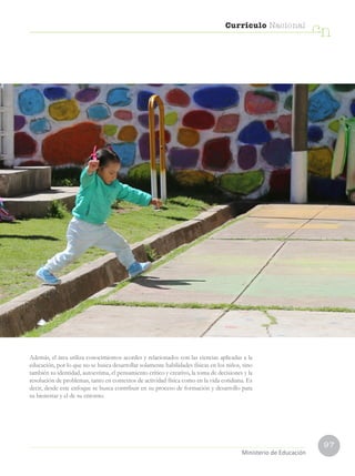 97
Currículo Nacional
cn
Ministerio de Educación
Además, el área utiliza conocimientos acordes y relacionados con las ciencias aplicadas a la
educación, por lo que no se busca desarrollar solamente habilidades físicas en los niños, sino
también su identidad, autoestima, el pensamiento crítico y creativo, la toma de decisiones y la
resolución de problemas, tanto en contextos de actividad física como en la vida cotidiana. Es
decir, desde este enfoque se busca contribuir en su proceso de formación y desarrollo para
su bienestar y el de su entorno.
 