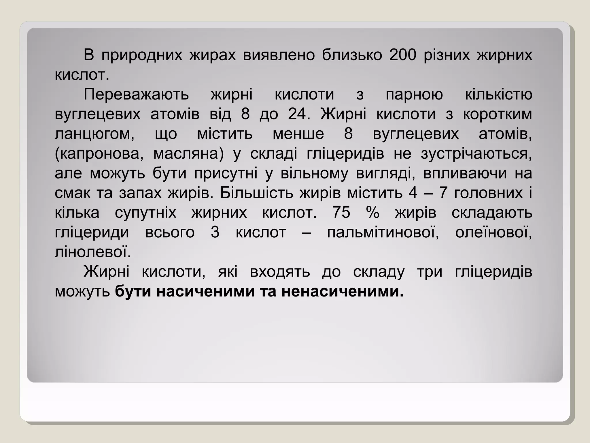 В природних жирах виявлено близько 200 різних жирних
кислот.
Переважають жирні кислоти з парною кількістю
вуглецевих атомів від 8 до 24. Жирні кислоти з коротким
ланцюгом, що містить менше 8 вуглецевих атомів,
(капронова, масляна) у складі гліцеридів не зустрічаються,
але можуть бути присутні у вільному вигляді, впливаючи на
смак та запах жирів. Більшість жирів містить 4 – 7 головних і
кілька супутніх жирних кислот. 75 % жирів складають
гліцериди всього 3 кислот – пальмітинової, олеїнової,
лінолевої.
Жирні кислоти, які входять до складу три гліцеридів
можуть бути насиченими та ненасиченими.
 