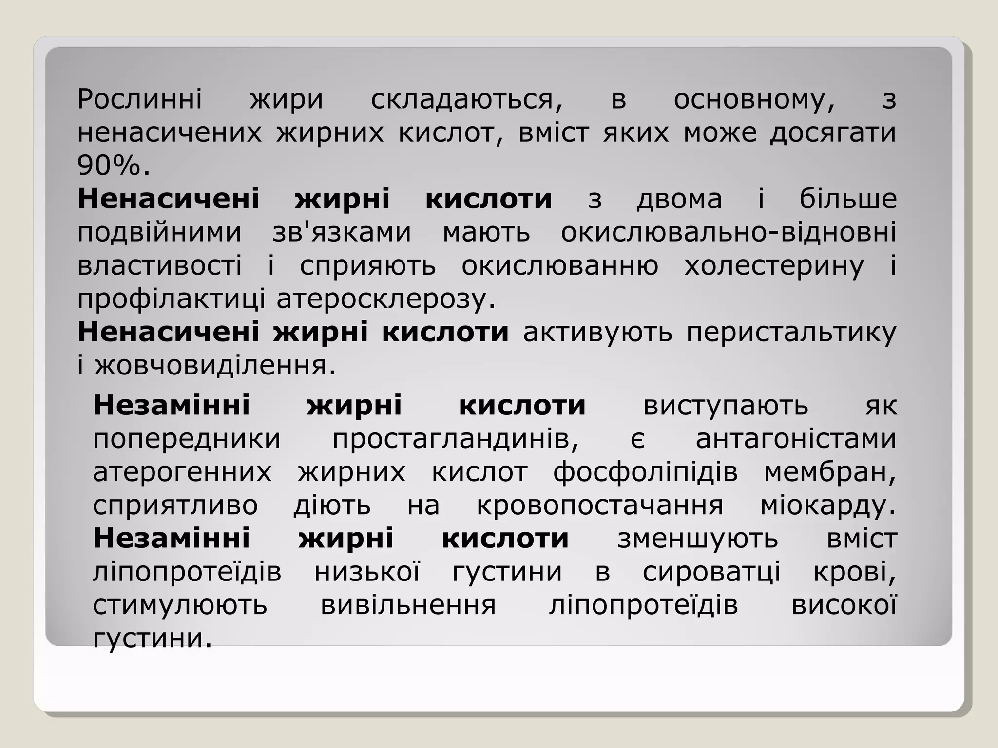 Рослинні жири складаються, в основному, з
ненасичених жирних кислот, вміст яких може досягати
90%.
Ненасичені жирні кислоти з двома і більше
подвійними зв'язками мають окислювально-відновні
властивості і сприяють окислюванню холестерину і
профілактиці атеросклерозу.
Ненасичені жирні кислоти активують перистальтику
і жовчовиділення.
Незамінні жирні кислоти виступають як
попередники простагландинів, є антагоністами
атерогенних жирних кислот фосфоліпідів мембран,
сприятливо діють на кровопостачання міокарду.
Незамінні жирні кислоти зменшують вміст
ліпопротеїдів низької густини в сироватці крові,
стимулюють вивільнення ліпопротеїдів високої
густини.
 