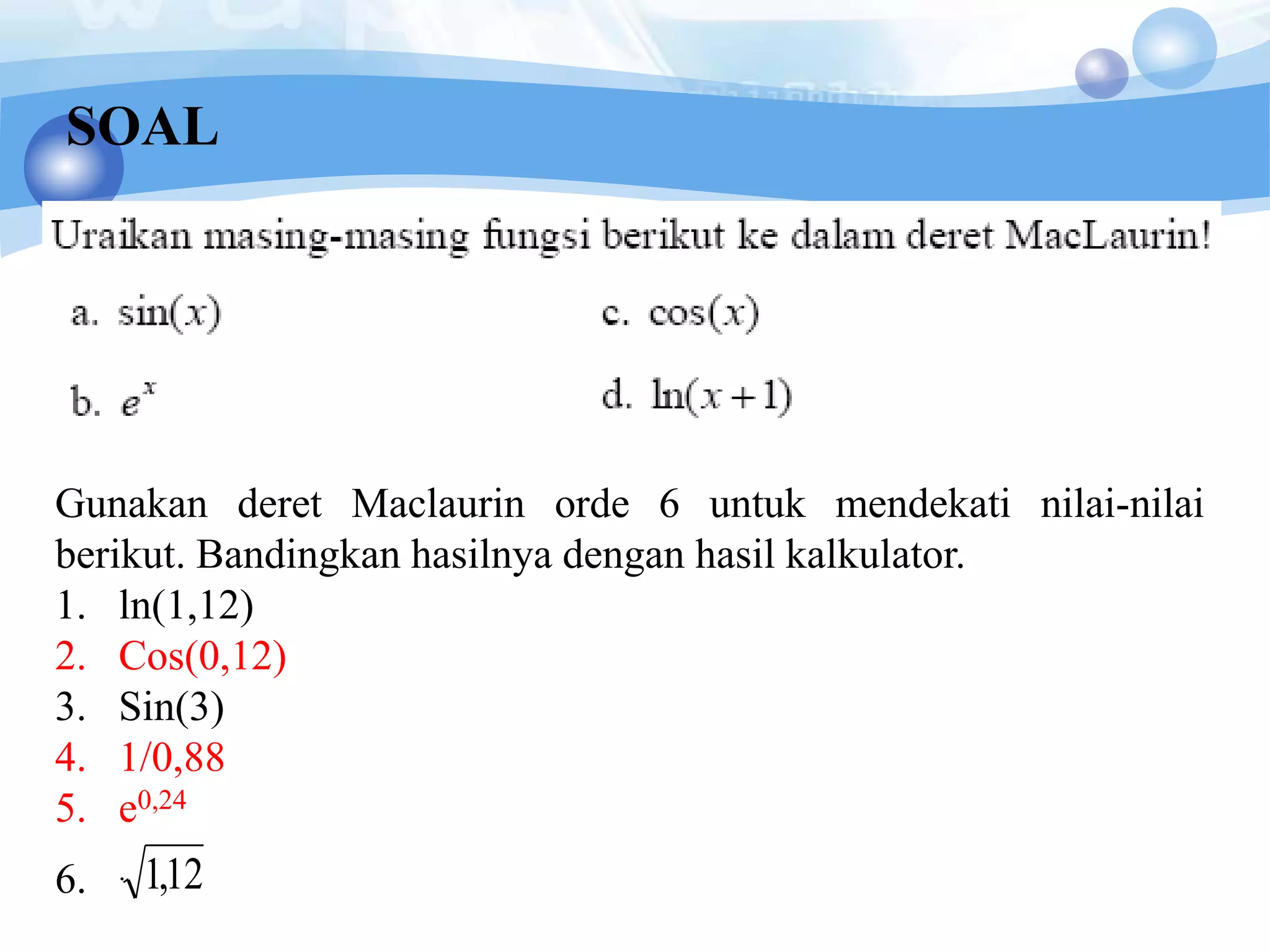 SOAL
Gunakan deret Maclaurin orde 6 untuk mendekati nilai-nilai
berikut. Bandingkan hasilnya dengan hasil kalkulator.
1. ln(1,12)
2. Cos(0,12)
3. Sin(3)
4. 1/0,88
5. e0,24
6. . 12,1
 