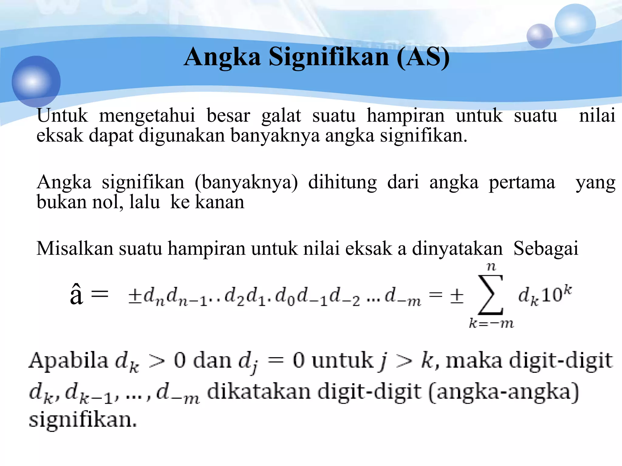Angka Signifikan (AS)
Untuk mengetahui besar galat suatu hampiran untuk suatu nilai
eksak dapat digunakan banyaknya angka signifikan.
Angka signifikan (banyaknya) dihitung dari angka pertama yang
bukan nol, lalu ke kanan
Misalkan suatu hampiran untuk nilai eksak a dinyatakan Sebagai
â =
 