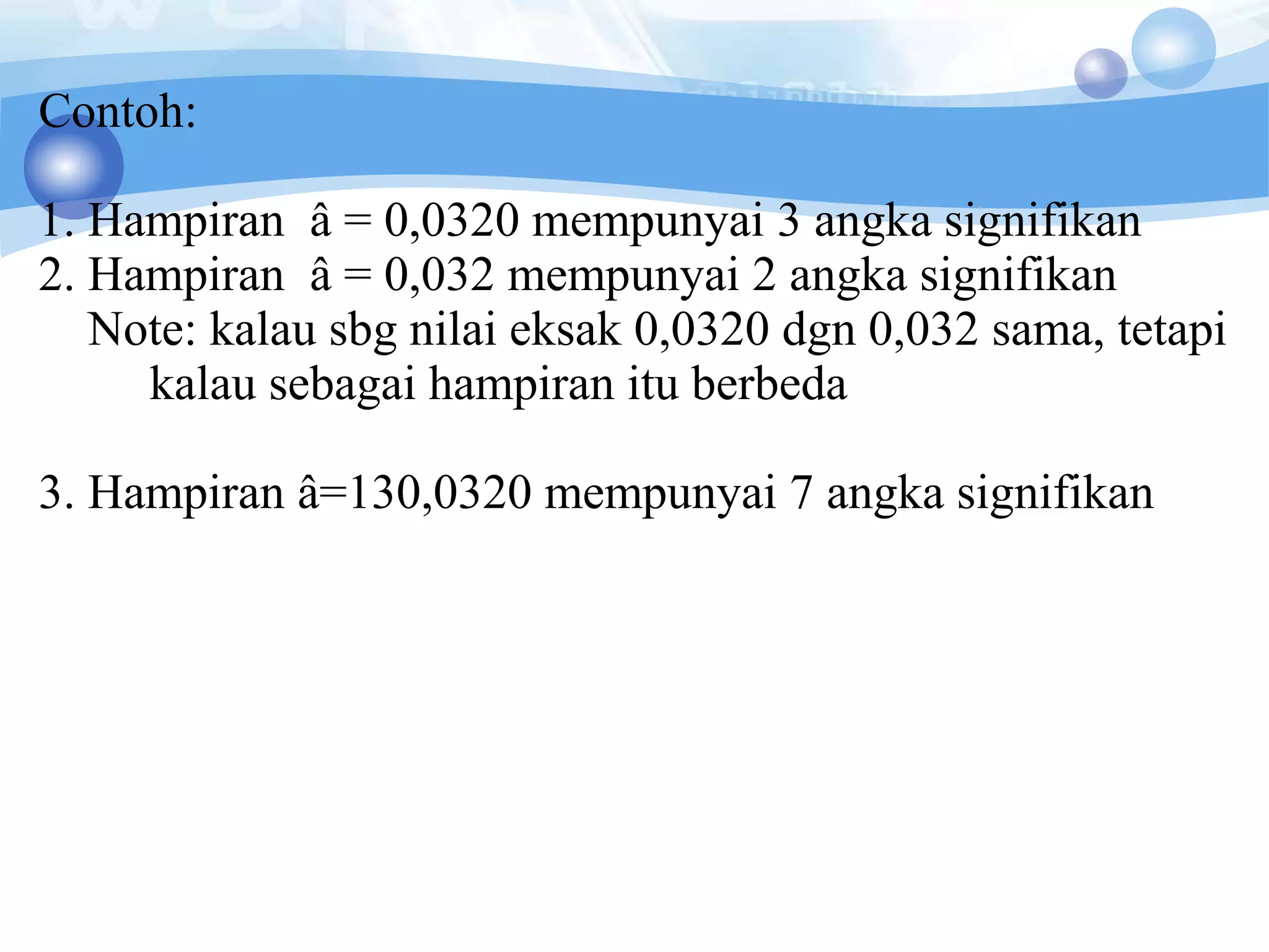 Contoh:
1. Hampiran â = 0,0320 mempunyai 3 angka signifikan
2. Hampiran â = 0,032 mempunyai 2 angka signifikan
Note: kalau sbg nilai eksak 0,0320 dgn 0,032 sama, tetapi
kalau sebagai hampiran itu berbeda
3. Hampiran â=130,0320 mempunyai 7 angka signifikan
 