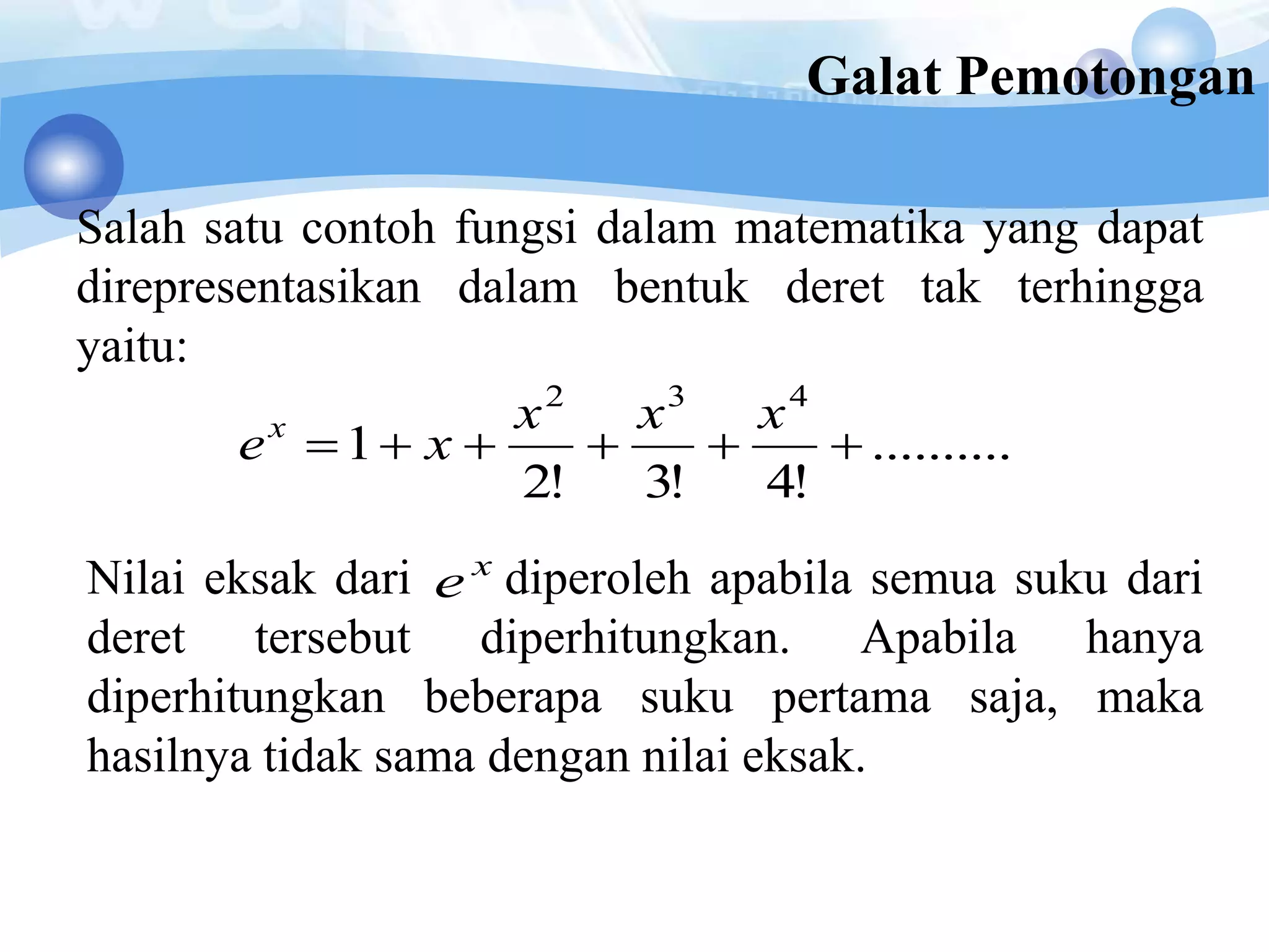 Galat Pemotongan
Salah satu contoh fungsi dalam matematika yang dapat
direpresentasikan dalam bentuk deret tak terhingga
yaitu:
..........
!4!3!2
1
432

xxx
xex
Nilai eksak dari diperoleh apabila semua suku dari
deret tersebut diperhitungkan. Apabila hanya
diperhitungkan beberapa suku pertama saja, maka
hasilnya tidak sama dengan nilai eksak.
x
e
 