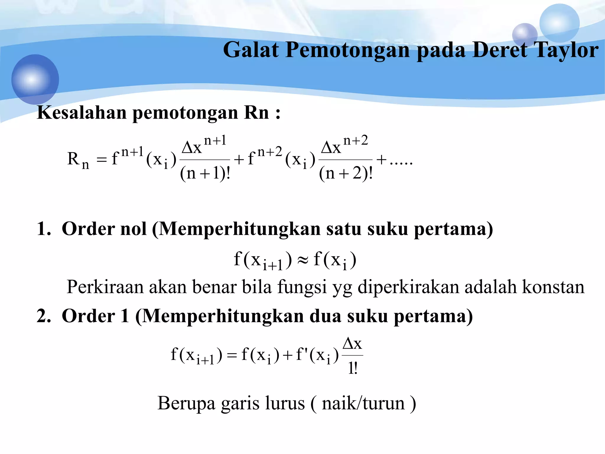 Kesalahan pemotongan Rn :
1. Order nol (Memperhitungkan satu suku pertama)
Perkiraan akan benar bila fungsi yg diperkirakan adalah konstan
2. Order 1 (Memperhitungkan dua suku pertama)
Berupa garis lurus ( naik/turun )
.....
)!2n(
x
)x(f
)!1n(
x
)x(fR
2n
i
2n
1n
i
1n
n 










)x(f)x(f i1i 
!1
x
)x('f)x(f)x(f ii1i


Galat Pemotongan pada Deret Taylor
 