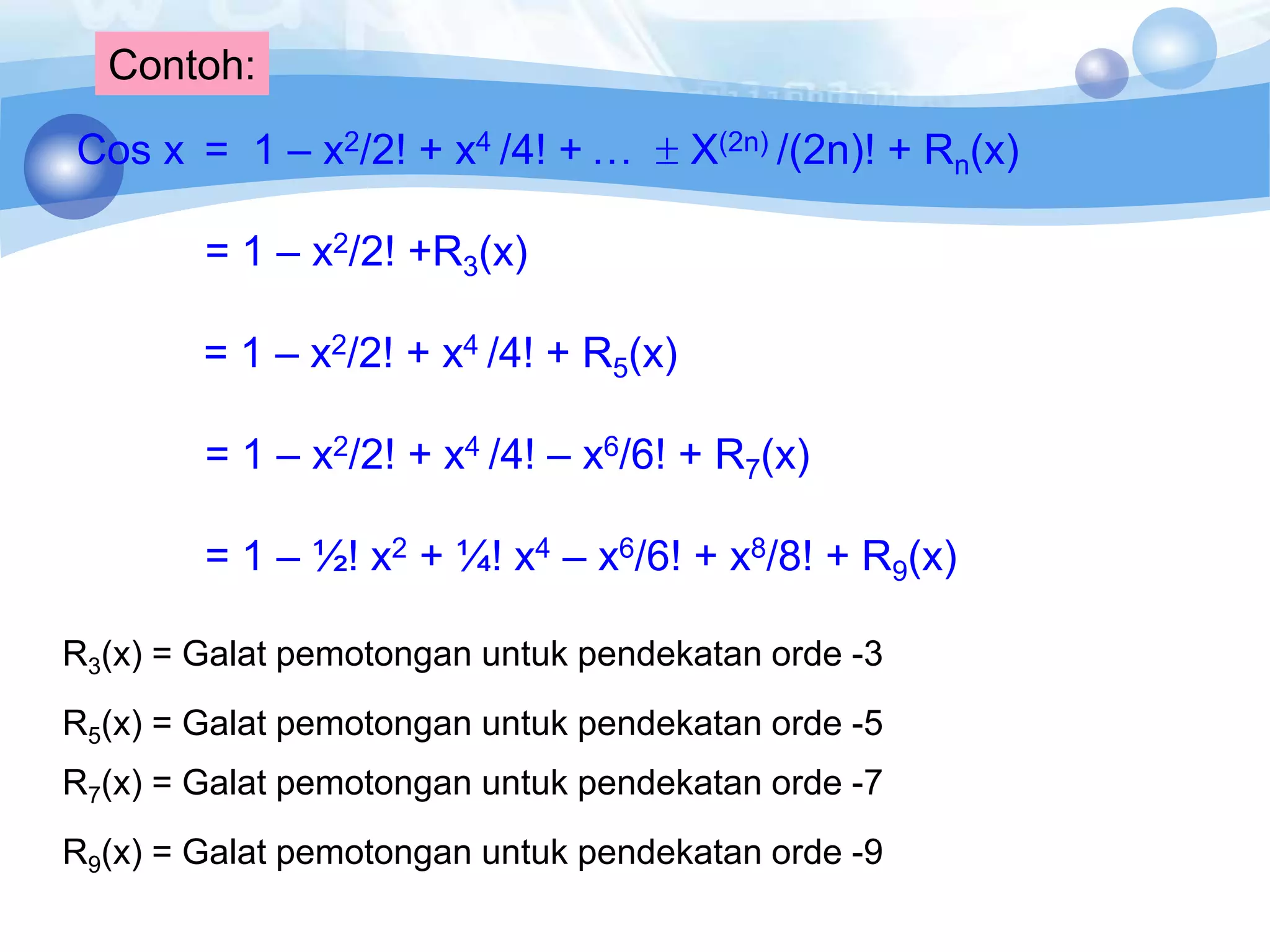 Contoh:
Cos x = 1 – x2/2! + x4 /4! + …  X(2n) /(2n)! + Rn(x)
= 1 – x2/2! +R3(x)
= 1 – x2/2! + x4 /4! + R5(x)
= 1 – x2/2! + x4 /4! – x6/6! + R7(x)
= 1 – ½! x2 + ¼! x4 – x6/6! + x8/8! + R9(x)
R3(x) = Galat pemotongan untuk pendekatan orde -3
R5(x) = Galat pemotongan untuk pendekatan orde -5
R7(x) = Galat pemotongan untuk pendekatan orde -7
R9(x) = Galat pemotongan untuk pendekatan orde -9
 