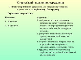 Теплову стерилізацію середовищ (по способі її проведення)
підрозділяють на періодичну і безперервну.
Стерилізація поживних середовищ
Періодична стерилізація
Переваги:
1. Простота.
2. Надійність.
Недоліки:
1. погіршується якість поживного
середовища через тривалий вплив
високої температури (відбувається
карамелізація цукрів, деструкція
вітамінів
2. утворення потенційних інгібіторів
процесу ферментації, таких як
аміноцукри).
3. потрібна підвищена витрата пари за
короткий період нагрівання.
неможливістю регенерувати тепло.
4. труднощі автоматизації процесу
періодичної стерилізації в порівнянні
з безперервним.
 